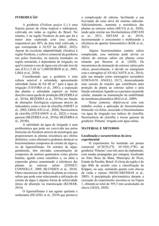 INTRODUÇÃO
A goiabeira (Psidium guajva L.) é uma
fruteira perene de clima tropical e subtropical,
cultivada em todas as regiões do Brasil. No
entanto, é na região Nordeste do país que há a
maior área explorada com essa cultura,
responsável por 48% da área total cultivada, o
que corresponde à 10.525 ha (IBGE, 2022).
Apesar da excelente adaptabilidade climática à
região Nordeste, o cultivo comercial da goiabeira
nos polos frutícolas, na maioria instalados na
região semiárida, é dependente de irrigação, na
qual é comum o uso de água com elevado teor de
sais (CE≥1,5 dS m-1
) (MEDEIROS et al., 2003;
LIMA et al., 2020).
Considerando que a goiabeira é uma
cultura sensível à salinidade, apresentando
salinidade limiar de 0,8 dS m-1
para a água de
irrigação (TÁVORA et al., 2001), a exposição
das plantas a salinidade superior ao limite
descrito causa queda de produção (BEZERRA et
al., 2018a; BEZERRA et al., 2019a) em função
de alterações fisiológicas expressas através de
indicadores como o teor de clorofila (EBERT et
al., 2002; GHALATI et al., 2020), fluorescência
da clorofila (STEFANOV et al., 2022) e trocas
gasosas (BEZERRA et al., 2018a; BEZERRA et
al., 2018b).
A salinidade da água de irrigação é uma
problemática que pode ser convivida nos polos
frutícolas do Nordeste através de tecnologias que
proporcionem às plantas resistência aos efeitos
deletérios, como alternativa podemos destacar os
bioestimulantes compostos de extrato de algas e,
ou de lignosulfonato. Os extratos de algas,
geralmente, têm elevadas concentrações de
compostos de amônia quartenária como glicina
betaína, agindo como osmólitos e, ou afeta a
expressão gênica aumentando a tolerância das
plantas ao estresse salino (EINSET;
CONNOLLY, 2009; BLUNDEN et al., 2010).
Outro mecanismo de defesa da planta ao estresse
salino que pode estar relacionado a utilização do
extrato de algas é alguma forma de seletividade
iônica de absorção ou translocação (KUMAR,
2014).
O lignosulfonato é um agente quelante e
surfactante (HUANG et al., 2019) que promove
a complexação de cátions, facilitando a sua
lixiviação da zona ativa do sistema radicular.
Adicionalmente, aumenta a resistência das
plantas ao estresse salino (SILVA et al., 2020),
tendo ação similar aos fito-hormônios (ERTANI
et al., 2011; ERTANI et al., 2019),
incrementando o crescimento e melhorando a
eficiência do aparato fotossintético (KOK et al.,
2021).
Alguns bioestimulantes contém cálcio
complexado, esse nutriente pode aliviar os
efeitos do estresse salino em plantas como
relatado por Bezerra et al. (2020). Os
mecanismos de atenuação do estresse salino pelo
cálcio, possivelmente, é devido ao sinergismo
com o nitrogênio (CAVALCANTE et al., 2014),
pela sua atuação como mensageiro secundário
(EISENACH; ANGELI, 2017), desencadeando
uma cascata de reações que contribuem para
proteção da planta ao estresse salino e pela
função estrutural, ligando-se a pectatos na parede
celular, atuando na manutenção da estabilidade
da membrana plasmática (BAI et al., 2009).
Nesse contexto, objetivou-se com este
trabalho avaliar a aplicação de bioestimulante
fornecido via foliar, associado a bioestimulantes
via água de irrigação nos índices de clorofila,
fluorescência da clorofila e trocas gasosas da
goiabeira ‘Paluma’ irrigada com água salina.
MATERIAL E MÉTODOS
Localização e características da área
experimental
O experimento foi instalado em pomar
comercial (6°26'29,2"S, 36°14'01,3"W) de
goiabeira ‘Paluma’ com três anos de implantado,
com mudas propagadas por estaquia, localizado
no Sítio Boca da Mata, Município de Picuí,
Estado da Paraíba, Brasil. O clima da região é do
tipo BSh de acordo com a classificação de
Köppen, ou seja, semiárido quente com chuvas
de verão e outono (MASCARENHAS et al.,
2005). A precipitação pluviométrica durante a
execução do experimento encontra-se na Figura
1, obtendo-se total de 595,5 mm acumulados de
chuva (AESA, 2020).
 