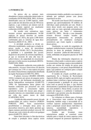 1. INTRODUÇÃO
Os peixes são os animais mais
abundantes e menos conhecidos dentre todos os
vertebrados (SCHUMACHER, 2001). Já foram
identificadas cerca de 22.000 espécies, sendo
que a cada ano são descritas cerca de 100 novas
espécies, o que evidencia um número real de
espécies bastante superior aos atualmente
conhecidos (GERALDES, 1999).
De acordo com estimativas mais
recentes existem aproximadamente 34.200
espécies de peixes descritas no mundo
(BOTERO et al. 2021), das quais 2.500 foram
confirmadas para os sistemas de água doce
brasileiros (REIS ET AL. 2003).
A atividade produtiva se divide em
diferentes modalidades, sendo que a criação de
peixes recebe o nome de piscicultura
(SCHULTER; FILHO, 2017). Na piscicultura,
a qualidade e a quantidade dos juvenis
disponíveis são pontos de extrema importância,
já que se necessita de uma alta taxa de
sobrevivência e de capacidade de crescimento
para que se tenha sucesso na produção (BOCK;
PADOVANI, 2000).
Popularmente conhecida como piaba-do-
rabo-amarelo, Astyanax bimaculatus foi descrita
por Linnaeus em 1758 e é uma espécie de peixe
da ordem Characiformes amplamente distribuída
na região Neotropical (GARUTTI, 2003).
O gênero Astyanax (BAIRD; GIRARD,
1854) é composto por peixes de pequeno porte,
até 200 mm, e são facilmente encontrados nas
bacias hidrográficas neotropicais (GARUTTI,
1999). Os representantes desse gênero são
bastante conhecidos por possuírem um ciclo
reprodutivo curto e crescimento rápido,
geralmente levando três messes para atingir o
tamanho máximo; já a maturidade sexual ocorre
por volta dos quatro meses de idade
(CARNEIRO, 2019).
A piaba-do-rabo-amarelo possui elevada
produtividade em cultivo intensivo (PORTO-
FORESTI, 2005). Essas características
possibilitaram a utilização desse peixe na
piscicultura intensiva, pois dados apontam que
alguns manejos permitem produzir cerca de 100
t/ha por ano, com o início de cultivo em qualquer
época (GARUTTI, 2003).
Outro fator relevante é o fato das técnicas
de criação e produção dessa espécie serem
extremamente simples, podendo o seu manejo ser
adotado por qualquer pessoa com pouca
experiência na área.
De acordo com Sussel (2012) estimativas
apontam que aproximadamente 30 milhões de
indivíduos sejam produzidos por ano. Desde o
início desse século esse pequeno peixe vem
sendo cada vez mais apreciado principalmente
como petisco em bares e restaurantes
(GARUTTI, 2003). Devido a essa demanda,
existem diversos estudos tocados por
pesquisadores interessados na produção,
principalmente em criadouros ecológicos
sustentáveis que visam regular a exploração
desses peixes.
Atualmente, na seção de congelados de
qualquer estabelecimento comercial localizados
próximo às áreas de produção (Sudeste) é
possível encontrar piabas-do-rabo-amarelo à
venda, embaladas em pequenos pacotes de 1000
gramas.
Diante das informações disponíveis na
literatura e observando o contexto para a espécie
no ecossistema Caatinga, surgiu a necessidade de
avaliar um sistema de criação de peixes para
locais pequenos e com pouca disponibilidade de
água e que pudesse ser vantajoso para a criação
da piaba-do-rabo-amarelo.
O modelo de criação escolhido para o
experimento foi o Sistema de Recirculação
Aquícola (RAS, sigla em inglês), que permite ao
produtor tratar e reutilizar a água continuamente
e proporcionando a produção de peixes com
reuso total ou parcial da água, o que diminui
drasticamente a quantidade de água utilizada em
um ciclo produtivo. Dessa forma, os peixes são
criados em tanques e o ambiente é totalmente
controlado o que permite uma alta densidade de
estocagem (OWATARI, 2016).
Ao voltarmos os olhares para a biologia
de A. bimaculatus num contexto da região
Semiárida, também surge a necessidade de se
verificar aspectos populacionais importantes
como a proporção sexual desses indivíduos na
natureza, sazonalidade reprodutiva e
ecomorfologia (BOTELHO, 2016).
Estudos que levantam essas
características podem se constituir como
subsídio para o estudo de outros aspectos como
avaliação temporal do potencial reprodutivo e,
 