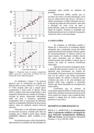Figura 1 - Regressão linear da relação comprimento
padrão e peso em A. bimaculatus em fêmeas (A) e em
machos (B). Fonte: Dados da pesquisa.
Ao interpretar a Figura 7 foi possível
observar que os coeficientes de relação (r²)
diferem entre os sexos, (fêmeas r²= 0.93, machos
r²= 0.82), ficando claro que a relação peso-
comprimento é maior para as fêmeas. Dessa
forma a relação entre peso-comprimento é uma
importante ferramenta nos estudos de biologia e
ecologia de peixes, fornecendo informações
sobre seu peso e biomassa, permitindo
comparações entre o crescimento de diferentes
espécies ou populações diferentes de uma mesma
espécie, tanto em ambiente natural como em
cativeiro.
Além disso, é um indicador quantitativo
do bem-estar do peixe, avaliado pelo fator de
condição, que é obtido a partir dessa relação
(GOMERO; BRAGA, 2003; LEMOS et al.,
2006).
Isso demonstra que o cultivo da piaba-de-
rabo-amarelo em condições de alta densidade de
estocagem pode resultar na melhoria da
produção.
Porto-Foresti (2001) conclui que ao
levarmos em conta a sua fácil reprodução, a boa
taxa de sobrevivência das larvas e alevinos, o
rápido crescimento e o hábito alimentar onívoro,
a engorda de piabas-do-rabo-amarelo, tanto para
a produção de iscas vivas ou para o
processamento, pode ser considerada uma boa
opção de negócio. Portanto os resultados são
bastante promissores por se tratar de um pequeno
sistema de cultivo com recirculação.
4. CONCLUSÕES
Ao comparar os indivíduos machos e
fêmeas de A. bimaculatus os resultados obtidos
mostraram que a proporção sexual não difere
significativamente entre machos e fêmeas, apesar
de momentaneamente as fêmeas estarem em
maior número. Os resultados colhidos através
dos testes mostraram que as fêmeas são
estatisticamente mais pesadas e maiores que os
machos em todas as variáveis biométricas
observadas.
Apesar de ser um peixe de pequeno porte,
a piaba-do-rabo-amarelo mostrou ter um bom
potencial para piscicultura em sistema de
recirculação. Visto que é um peixe resistente para
esse tive de cultivo e que atinge crescimento
máximo rápido. No entanto o presente estudo
evidencia que para se ter uma produção por
período ainda mais vantajoso é necessário
utilizar uma maior densidade de estocagem por
metro cúbico.
Concluímos que os sistemas de
recirculação aquícola (RAS) é de fato uma ótima
opção para o produtor rural que está à procura de
novas opções de criação e que a piaba-do-rabo-
amarelo se adapta bem ao sistema sendo ali
promissor o seu cultivo.
REFERÊNCIAS BIBLIOGRÁFICAS
BOCK, C. L.; PADOVANI, C. R. Considerações
sobre a reprodução artificial e alevinagem de
pacu (Piaractus mesopotamicus, Holmberg,
1887) em viveiros. Acta Scientiarum. Biological
Sciences, v. 22, p. 495-501, 2000.
 