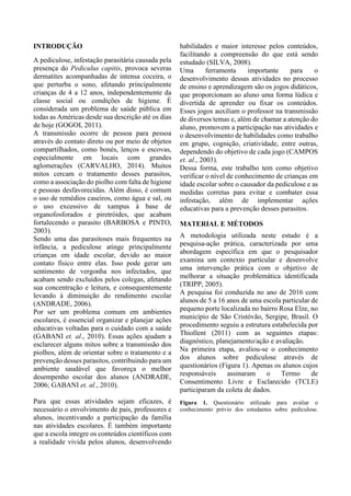 INTRODUÇÃO
A pediculose, infestação parasitária causada pela
presença do Pediculus capitis, provoca severas
dermatites acompanhadas de intensa coceira, o
que perturba o sono, afetando principalmente
crianças de 4 a 12 anos, independentemente da
classe social ou condições de higiene. É
considerada um problema de saúde pública em
todas as Américas desde sua descrição até os dias
de hoje (GOGOI, 2011).
A transmissão ocorre de pessoa para pessoa
através do contato direto ou por meio de objetos
compartilhados, como bonés, lenços e escovas,
especialmente em locais com grandes
aglomerações (CARVALHO, 2014). Muitos
mitos cercam o tratamento desses parasitos,
como a associação do piolho com falta de higiene
e pessoas desfavorecidas. Além disso, é comum
o uso de remédios caseiros, como água e sal, ou
o uso excessivo de xampus à base de
organofosforados e piretróides, que acabam
fortalecendo o parasito (BARBOSA e PINTO,
2003).
Sendo uma das parasitoses mais frequentes na
infância, a pediculose atinge principalmente
crianças em idade escolar, devido ao maior
contato físico entre elas. Isso pode gerar um
sentimento de vergonha nos infectados, que
acabam sendo excluídos pelos colegas, afetando
sua concentração e leitura, e consequentemente
levando à diminuição do rendimento escolar
(ANDRADE, 2006).
Por ser um problema comum em ambientes
escolares, é essencial organizar e planejar ações
educativas voltadas para o cuidado com a saúde
(GABANI et. al., 2010). Essas ações ajudam a
esclarecer alguns mitos sobre a transmissão dos
piolhos, além de orientar sobre o tratamento e a
prevenção desses parasitos, contribuindo para um
ambiente saudável que favoreça o melhor
desempenho escolar dos alunos (ANDRADE,
2006; GABANI et. al., 2010).
Para que essas atividades sejam eficazes, é
necessário o envolvimento de pais, professores e
alunos, incentivando a participação da família
nas atividades escolares. É também importante
que a escola integre os conteúdos científicos com
a realidade vivida pelos alunos, desenvolvendo
habilidades e maior interesse pelos conteúdos,
facilitando a compreensão do que está sendo
estudado (SILVA, 2008).
Uma ferramenta importante para o
desenvolvimento dessas atividades no processo
de ensino e aprendizagem são os jogos didáticos,
que proporcionam ao aluno uma forma lúdica e
divertida de aprender ou fixar os conteúdos.
Esses jogos auxiliam o professor na transmissão
de diversos temas e, além de chamar a atenção do
aluno, promovem a participação nas atividades e
o desenvolvimento de habilidades como trabalho
em grupo, cognição, criatividade, entre outras,
dependendo do objetivo de cada jogo (CAMPOS
et. al., 2003).
Dessa forma, este trabalho tem como objetivo
verificar o nível de conhecimento de crianças em
idade escolar sobre o causador da pediculose e as
medidas corretas para evitar e combater essa
infestação, além de implementar ações
educativas para a prevenção desses parasitos.
MATERIAL E MÉTODOS
A metodologia utilizada neste estudo é a
pesquisa-ação prática, caracterizada por uma
abordagem específica em que o pesquisador
examina um contexto particular e desenvolve
uma intervenção prática com o objetivo de
melhorar a situação problemática identificada
(TRIPP, 2005).
A pesquisa foi conduzida no ano de 2016 com
alunos de 5 a 16 anos de uma escola particular de
pequeno porte localizada no bairro Rosa Elze, no
município de São Cristóvão, Sergipe, Brasil. O
procedimento seguiu a estrutura estabelecida por
Thiollent (2011) com as seguintes etapas:
diagnóstico, planejamento/ação e avaliação.
Na primeira etapa, avaliou-se o conhecimento
dos alunos sobre pediculose através de
questionários (Figura 1). Apenas os alunos cujos
responsáveis assinaram o Termo de
Consentimento Livre e Esclarecido (TCLE)
participaram da coleta de dados.
Figura 1. Questionário utilizado para avaliar o
conhecimento prévio dos estudantes sobre pediculose.
 