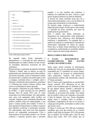 Fonte: Elaboração própria (2016).
Na segunda etapa, foram realizados o
planejamento e a execução da ação educativa,
fundamentada nos dados obtidos na fase inicial.
As atividades educativas ocorreram em dois
momentos:
Primeiramente a realização da palestra intitulada
“Higiene e Saúde” para os alunos, na qual foi
apresentada uma introdução geral sobre piolhos:
sua forma e tamanho, como se alimentam, modos
de transmissão e cuidados necessários para evitar
o contágio, incluindo mitos e verdades sobre a
infecção e tratamento desses parasitos, profilaxia
e o bullying que muitas crianças sofrem, bem
como as consequências dessa agressão.
Em seguida a aplicação do jogo didático “Jogo
do Piolho”, o qual consistia em um tabuleiro
humano feito de tecido TNT com 21 casas
numeradas com emborrachado. Em cada parada,
uma carta com perguntas sobre piolhos era
sorteada. Algumas casas continham desenhos de
piolhos, também feitos de emborrachado, e nas
quais a criança perdia uma rodada. O início se
dava quando um aluno lançava o dado e avançava
pelo tabuleiro conforme a numeração sorteada.
Em cada parada, uma carta com uma pergunta
deveria ser respondida corretamente. Caso o
aluno parasse em um piolho, perdia a vez. Se não
soubesse a resposta, passava para o próximo
jogador, e se este também não soubesse, a
resposta era explicada aos dois. Vencia o jogo
quem chegasse primeiro ao final do tabuleiro.
A técnica de coleta utilizada nesta fase foi a
observação participante, com o uso de diários de
campo para sistematizar as informações.
Na terceira etapa, avaliou-se o conhecimento
adquirido pelos alunos 30 dias após a intervenção
e o período de férias escolares, por meio da
reaplicação do questionário.
Para a análise dos dados referentes ao
diagnóstico do conhecimento sobre pediculose
na primeira fase, utilizou-se uma abordagem
estatística e interpretativa. Na segunda fase, a
análise foi subjetiva e interpretativa, baseada nas
observações registradas no diário de campo.
Nesta fase, os dados foram analisados de forma
comparativa, confrontando os resultados obtidos
antes e depois da intervenção educativa.
RESULTADOS E DISCUSSÃO
1ª ETAPA - DIAGNÓSTICO DO
CONHECIMENTO DOS ALUNOS
ACERCA DA PEDICULOSE
Nesta etapa, foram reunidas as informações
obtidas por meio de um questionário (Figura 1)
respondido por 57 estudantes da escola campo,
com o objetivo de levantar os conhecimentos
sobre pediculose. Embora 100 termos de
consentimento tenham sido distribuídos, apenas
57 foram assinados.
Dos 57 alunos que responderam ao questionário
inicial, somente 45% afirmaram já ter tido
piolho. Esse resultado pode ser atribuído ao fato
de que alguns alunos, durante a aplicação do
questionário, sentiram-se constrangidos ao
responder se já haviam tido piolho. Isso indica
que ter piolho é motivo de vergonha e associado
à falta de higiene. Por isso, foram abordados
alguns mitos e verdades sobre os piolhos e
ressaltada a importância de não rir ou excluir o
colega que tem piolho, orientando-os sobre como
agir nesses casos.
A Figura 2 revela que 70% (40) dos estudantes
acreditam que uma das formas de se contrair
piolho é pela falta de higiene; 45% (26) pensam
que os piolhos são levados pelo vento de uma
pessoa para outra; 56% (32) acham que os
 