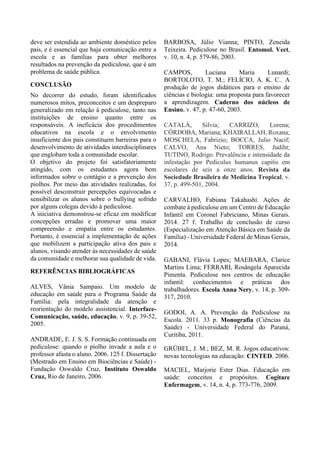 deve ser estendida ao ambiente doméstico pelos
pais, e é essencial que haja comunicação entre a
escola e as famílias para obter melhores
resultados na prevenção da pediculose, que é um
problema de saúde pública.
CONCLUSÃO
No decorrer do estudo, foram identificados
numerosos mitos, preconceitos e um despreparo
generalizado em relação à pediculose, tanto nas
instituições de ensino quanto entre os
responsáveis. A ineficácia dos procedimentos
educativos na escola e o envolvimento
insuficiente dos pais constituem barreiras para o
desenvolvimento de atividades interdisciplinares
que englobam toda a comunidade escolar.
O objetivo do projeto foi satisfatoriamente
atingido, com os estudantes agora bem
informados sobre o contágio e a prevenção dos
piolhos. Por meio das atividades realizadas, foi
possível desconstruir percepções equivocadas e
sensibilizar os alunos sobre o bullying sofrido
por alguns colegas devido à pediculose.
A iniciativa demonstrou-se eficaz em modificar
concepções erradas e promover uma maior
compreensão e empatia entre os estudantes.
Portanto, é essencial a implementação de ações
que mobilizem a participação ativa dos pais e
alunos, visando atender às necessidades de saúde
da comunidade e melhorar sua qualidade de vida.
REFERÊNCIAS BIBLIOGRÁFICAS
ALVES, Vânia Sampaio. Um modelo de
educação em saúde para o Programa Saúde da
Família: pela integralidade da atenção e
reorientação do modelo assistencial. Interface-
Comunicação, saúde, educação, v. 9, p. 39-52,
2005.
ANDRADE, E. J. S. S. Formação continuada em
pediculose: quando o piolho invade a aula e o
professor afasta o aluno. 2006. 125 f. Dissertação
(Mestrado em Ensino em Biociências e Saúde) -
Fundação Oswaldo Cruz, Instituto Oswaldo
Cruz, Rio de Janeiro, 2006.
BARBOSA, Júlio Vianna; PINTO, Zeneida
Teixeira. Pediculose no Brasil. Entomol. Vect,
v. 10, n. 4, p. 579-86, 2003.
CAMPOS, Luciana Maria Lunardi;
BORTOLOTO, T. M.; FELÍCIO, A. K. C.. A
produção de jogos didáticos para o ensino de
ciências e biologia: uma proposta para favorecer
a aprendizagem. Caderno dos núcleos de
Ensino, v. 47, p. 47-60, 2003.
CATALÁ, Silvia; CARRIZO, Lorena;
CÓRDOBA, Mariana; KHAIRALLAH, Roxana;
MOSCHELA, Fabrizio; BOCCA, Julio Nacif;
CALVO, Ana Nieto; TORRES, Judiht;
TUTINO, Rodrigo. Prevalência e intensidade da
infestação por Pediculus humanus capitis em
escolares de seis a onze anos. Revista da
Sociedade Brasileira de Medicina Tropical, v.
37, p. 499-501, 2004.
CARVALHO, Fabiana Takahashi. Ações de
combate à pediculose em um Centro de Educação
Infantil em Coronel Fabriciano, Minas Gerais.
2014. 27 f. Trabalho de conclusão de curso
(Especialização em Atenção Básica em Saúde da
Família) - Universidade Federal de Minas Gerais,
2014.
GABANI, Flávia Lopes; MAEBARA, Clarice
Martins Lima; FERRARI, Rosângela Aparecida
Pimenta. Pediculose nos centros de educação
infantil: conhecimentos e práticas dos
trabalhadores. Escola Anna Nery, v. 14, p. 309-
317, 2010.
GODOI, A. A. Prevenção da Pediculose na
Escola. 2011. 33 p. Monografia (Ciências da
Saúde) - Universidade Federal do Paraná,
Curitiba, 2011.
GRÜBEL, J. M.; BEZ, M. R. Jogos educativos:
novas tecnologias na educação: CINTED. 2006.
MACIEL, Marjorie Ester Dias. Educação em
saúde: conceitos e propósitos. Cogitare
Enfermagem, v. 14, n. 4, p. 773-776, 2009.
 
