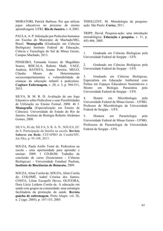 MORATORI, Patrick Barbosa. Por que utilizar
jogos educativos no processo de ensino
aprendizagem. UFRJ. Rio de Janeiro, v. 4, 2003.
PAULA, A. P. Infestação por Pediculus humanus
em Escolas do Município de Machado/MG,
Brasil. Monografia (Graduação em Ciências
Biológicas) Instituto Federal de Educação,
Ciência e Tecnologia do Sul de Minas Gerais,
Campus Machado, 2013.
PINHEIRO, Fernanda Gomes de Magalhães
Soares; RISCALA, Rubens Madi; VAEZ,
Andreia; BATISTA, Jesana Pereira; MELO;
Cláudia Moura de. Determinantes
sociocomportamentais e vulnerabilidade de
crianças da educação infantil à pediculose.
Cogitare Enfermagem, v. 20, n. 3, p. 504-511,
2015.
SILVA, B. M. R. D. Avaliação de um Jogo
Educativo sobre Pediculose e suas Possibilidades
de Utilização no Ensino Formal. 2008. 46 f.
Monografia (Especialização em Ensino de
Ciências). Universidade do Estado do Rio de
Janeiro, Instituto de Biologia Roberto Alcântara
Gomes, 2008.
SILVA, JG da; SILVA, S. R. A. N.; SOUZA, EC
da S. Participação da família na escola. Revista
Saberes em Rede, CEFAPRO de Cuiabá/MT,
Jul./Dez, p. 95-108, 2013.
SOUZA, Paula Aiello Tomé de. Pediculose na
escola - uma oportunidade para aprender e
ensinar. 2009. 1 CD-ROM. Trabalho de
conclusão de curso (licenciatura - Ciências
Biológicas) - Universidade Estadual Paulista,
Instituto de Biociências de Botucatu, 2009.
SOUZA, Aline Corrêa de; SOUZA, Aline Corrêa
de; COLOMÉ, Isabel Cristina dos Santos;
COSTA, Lilian Escopelli Deves; OLIVEIRA,
Dora Lúcia Leidens Corrêa de. A educação em
saúde com grupos na comunidade: uma estratégia
facilitadora da promoção da saúde. Revista
gaúcha de enfermagem. Porto Alegre. vol. 26,
n. 2 (ago. 2005), p. 147-153, 2005.
THIOLLENT, M. Metodologia da pesquisa-
ação. São Paulo: Cortez, 2011.
TRIPP, David. Pesquisa-ação: uma introdução
metodológica. Educação e pesquisa, v. 31, p.
443-466, 2005.
1. Graduada em Ciências Biológicas pela
Universidade Federal de Sergipe – UFS.
2. Graduado em Ciências Biológicas pela
Universidade Federal de Sergipe – UFS.
3. Graduado em Ciências Biológicas,
Especialista em Educação Ambiental com
Ênfase em Espaços Educadores Sustentáveis e
Mestre em Biologia Parasitária pela
Universidade Federal de Sergipe – UFS.
4. Doutor em Microbiologia pela
Universidade Federal de Minas Gerais – UFMG.
Professor de Microbiologia da Universidade
Federal de Sergipe – UFS.
5. Doutora em Parasitologia pela
Universidade Federal de Minas Gerais - UFMG.
Professora de Parasitologia da Universidade
Federal de Sergipe - UFS.
61
 
