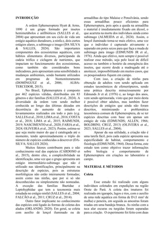 INTRODUÇÃO
A ordem Ephemeroptera Hyatt & Arms,
1890 é um grupo formado por insetos
hemimetábolos e anfibióticos (SALLES et al.,
2004) que apresentam em seu ciclo de vida um
estágio aquático duradouro, a ninfa e, dois curtos
estágios alares, a subimago e imago (DA SILVA
& SALLES, 2024). São importantes
componentes dos ecossistemas aquáticos, com
hábitos alimentares diversos, participando da
cadeia trófica e ciclagem de nutrientes, que
impactam no funcionamento dos ecossistemas,
como também são considerados bons
indicadores, pois apresentam uma sensibilidade a
mudanças ambientais, sendo bastante utilizados
em programas de biomonitoramento
(DOMÍNGUEZ et al., 2006; ALBA-
TERCEDOR, 2015).
No Brasil, Ephemeroptera é composto
por 462 espécies válidas, distribuídas em 83
gêneros e dez famílias (SALLES et al., 2024). A
diversidade da ordem vem sendo melhor
conhecida ao longo das últimas décadas em
decorrência do aumento de estudos e
levantamentos realizados em todo o país (e.g.
SALLES et al., 2010; LIMA et al., 2016; COSTA
et al., 2018; LIMA et al., 2015; RAIMUNDI,
2019; NASCIMENTO et al., 2020; FARIA et al.,
2024; OLIVEIRA et al., 2023). Porém, estima-se
que seja muito maior do que é catalogada até o
momento, tendo aproximadamente o triplo do
número de espécies conhecidas a descrever (DA-
SILVA; SALLES 2024).
Muitos fatores contribuem para o não
conhecimento real das espécies (CARDOSO et
al., 2015), dentre eles, a complexibilidade na
identificação, uma vez que o grupo apresenta um
estágio intermediário-subimago que não é
utilizado nas identificações, principalmente na
descrição de espécies, pois as estruturas
morfológicas não estão inteiramente formadas;
assim como nas ninfas, que por si só são
desconhecidas ou simplesmente não nomeadas.
A exceção das famílias Baetidae e
Leptohyphidae que tem a taxonomia mais
estudada no estágio ninfal (SALLES et al., 2004;
FALCÃO et al., 2011; CRUZ et al., 2014).
Outro fator implicante no conhecimento
das espécies está ligado às formas de coletas dos
alados (ORLANDO, 2020). Em geral, se coleta
com auxílio de lençol iluminado ou de
armadilhas do tipo Malaise e Pensilvânia, sendo
essas armadilhas pouco eficientes para
Ephemeroptera, pois após a queda na armadilha
o material é imediatamente fixado em álcool, o
que acarreta na morte dos indivíduos ainda como
subimago (ALMEIDA et al., 2024). Assim, o
lençol iluminado torna-se mais efetivo, uma vez
que o indivíduo é capturado ativamente e
separado em potes secos para que faça a muda de
subimago para imago (EDMUNDS JR et al.,
1976). Ainda que efetivo, nem sempre é possível
realizar esse método, seja pelo local de difícil
acesso ou também o horário da emergência dos
insetos, que ocorre desde a madrugada até o
anoitecer, impossibilitando em muitos casos, que
os pesquisadores fiquem em campo.
Com isso, a criação de ninfas para
obtenção de adultos vem sendo aplicada em
estudos taxonômicos de efemerópteros, sendo
uma prática descrita minuciosamente por
Edmunds Jr et al. (1976) e, ao longo dos anos,
vem sendo aprimorada, visto que por meio desta
é possível obter adultos, mas também fazer
descrições de estágios que ainda não foram
descritos, minimizando a problemática
taxonômica comum de Ephemeroptera, de se ter
espécies descritas com base em apenas um
estágio de vida (EDMUNDS; ALLEN, 1966;
BOLDRINI; CRUZ, 2013) (OLIVEIRA et al.,
2023; SALLES et al., 2004).
Apesar da sua utilidade, a criação não é
uma tarefa fácil, pois cada espécie apresenta sua
especificidade de habitat, comportamento e
fisiologia (EDMUNDS, 1964). Dessa forma, este
estudo tem como objetivo trazer informações
sobre biologia e comportamento de
Ephemeroptera em criações no laboratório e
campo.
MATERIAL E MÉTODOS
Coleta
Esse estudo foi realizado com alguns
indivíduos coletados em expedições na região
Oeste do Pará. A coleta dos imaturos foi
realizada em igarapés, lagos e rios, com o auxílio
de uma rede aquática em forma de D (1 mm² de
malha) e peneira, em seguida as amostras foram
triadas em uma bandeja branca. As ninfas com a
teca alar escuras ou turgidas foram separadas
para a criação. O experimento foi feito com duas
 