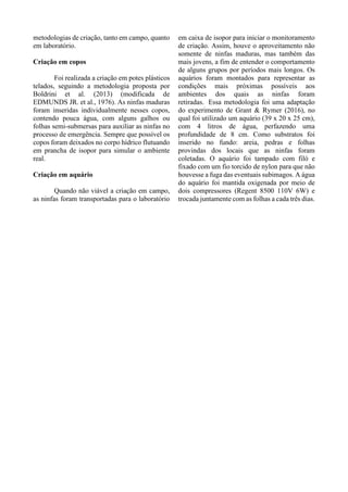 metodologias de criação, tanto em campo, quanto
em laboratório.
Criação em copos
Foi realizada a criação em potes plásticos
telados, seguindo a metodologia proposta por
Boldrini et al. (2013) (modificada de
EDMUNDS JR. et al., 1976). As ninfas maduras
foram inseridas individualmente nesses copos,
contendo pouca água, com alguns galhos ou
folhas semi-submersas para auxiliar as ninfas no
processo de emergência. Sempre que possível os
copos foram deixados no corpo hídrico flutuando
em prancha de isopor para simular o ambiente
real.
Criação em aquário
Quando não viável a criação em campo,
as ninfas foram transportadas para o laboratório
em caixa de isopor para iniciar o monitoramento
de criação. Assim, houve o aproveitamento não
somente de ninfas maduras, mas também das
mais jovens, a fim de entender o comportamento
de alguns grupos por períodos mais longos. Os
aquários foram montados para representar as
condições mais próximas possíveis aos
ambientes dos quais as ninfas foram
retiradas. Essa metodologia foi uma adaptação
do experimento de Grant & Rymer (2016), no
qual foi utilizado um aquário (39 x 20 x 25 cm),
com 4 litros de água, perfazendo uma
profundidade de 8 cm. Como substratos foi
inserido no fundo: areia, pedras e folhas
provindas dos locais que as ninfas foram
coletadas. O aquário foi tampado com filó e
fixado com um fio torcido de nylon para que não
houvesse a fuga das eventuais subimagos. A água
do aquário foi mantida oxigenada por meio de
dois compressores (Regent 8500 110V 6W) e
trocada juntamente com as folhas a cada três dias.
 