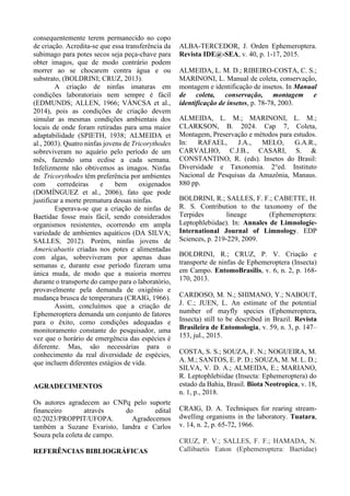 consequentemente terem permanecido no copo
de criação. Acredita-se que essa transferência da
subimago para potes secos seja peça-chave para
obter imagos, que de modo contrário podem
morrer ao se chocarem contra água e ou
substrato, (BOLDRINI; CRUZ, 2013).
A criação de ninfas imaturas em
condições laboratoriais nem sempre é fácil
(EDMUNDS; ALLEN, 1966; VÁNCSA et al.,
2014), pois as condições de criação devem
simular as mesmas condições ambientais dos
locais de onde foram retiradas para uma maior
adaptabilidade (SPIETH, 1938; ALMEIDA et
al., 2003). Quatro ninfas jovens de Tricorythodes
sobreviveram no aquário pelo período de um
mês, fazendo uma ecdise a cada semana.
Infelizmente não obtivemos as imagos. Ninfas
de Tricorythodes têm preferência por ambientes
com corredeiras e bem oxigenados
(DOMÍNGUEZ et al., 2006), fato que pode
justificar a morte prematura dessas ninfas.
Esperava-se que a criação de ninfas de
Baetidae fosse mais fácil, sendo considerados
organismos resistentes, ocorrendo em ampla
variedade de ambientes aquáticos (DA SILVA;
SALLES, 2012). Porém, ninfas jovens de
Americabaetis criadas nos potes e alimentadas
com algas, sobreviveram por apenas duas
semanas e, durante esse período fizeram uma
única muda, de modo que a maioria morreu
durante o transporte do campo para o laboratório,
provavelmente pela demanda de oxigênio e
mudança brusca de temperatura (CRAIG, 1966).
Assim, concluímos que a criação de
Ephemeroptera demanda um conjunto de fatores
para o êxito, como condições adequadas e
monitoramento constante do pesquisador, uma
vez que o horário de emergência das espécies é
diferente. Mas, são necessárias para o
conhecimento da real diversidade de espécies,
que incluem diferentes estágios de vida.
AGRADECIMENTOS
Os autores agradecem ao CNPq pelo suporte
financeiro através do edital
02/2023/PROPPIT/UFOPA. Agradecemos
também a Suzane Evaristo, Iandra e Carlos
Souza pela coleta de campo.
REFERÊNCIAS BIBLIOGRÁFICAS
ALBA-TERCEDOR, J. Orden Ephemeroptera.
Revista IDE@-SEA, v. 40, p. 1-17, 2015.
ALMEIDA, L. M. D.; RIBEIRO-COSTA, C. S.;
MARINONI, L. Manual de coleta, conservação,
montagem e identificação de insetos. In Manual
de coleta, conservação, montagem e
identificação de insetos, p. 78-78, 2003.
ALMEIDA, L. M.; MARINONI, L. M.;
CLARKSON, B. 2024. Cap 7, Coleta,
Montagem, Preservação e métodos para estudos.
In: RAFAEL, J.A., MELO, G.A.R.,
CARVALHO, C.J.B., CASARI, S. &
CONSTANTINO, R. (eds). Insetos do Brasil:
Diversidade e Taxonomia. 2°ed. Instituto
Nacional de Pesquisas da Amazônia, Manaus.
880 pp.
BOLDRINI, R.; SALLES, F. F.; CABETTE, H.
R. S. Contribution to the taxonomy of the
Terpides lineage (Ephemeroptera:
Leptophlebiidae). In: Annales de Limnologie-
International Journal of Limnology. EDP
Sciences, p. 219-229, 2009.
BOLDRINI, R.; CRUZ, P. V. Criação e
transporte de ninfas de Ephemeroptera (Insecta)
em Campo. EntomoBrasilis, v. 6, n. 2, p. 168-
170, 2013.
CARDOSO, M. N.; SHIMANO, Y.; NABOUT,
J. C.; JUEN, L. An estimate of the potential
number of mayfly species (Ephemeroptera,
Insecta) still to be described in Brazil. Revista
Brasileira de Entomologia, v. 59, n. 3, p. 147–
153, jul., 2015.
COSTA, S. S.; SOUZA, F. N.; NOGUEIRA, M.
A. M.; SANTOS, E. P. D.; SOUZA, M. M. L. D.;
SILVA, V. D. A.; ALMEIDA, E.; MARIANO,
R. Leptophlebiidae (Insecta: Ephemeroptera) do
estado da Bahia, Brasil. Biota Neotropica, v. 18,
n. 1, p., 2018.
CRAIG, D. A. Techniques for rearing stream-
dwelling organisms in the laboratory. Tuatara,
v. 14, n. 2, p. 65-72, 1966.
CRUZ, P. V.; SALLES, F. F.; HAMADA, N.
Callibaetis Eaton (Ephemeroptera: Baetidae)
 