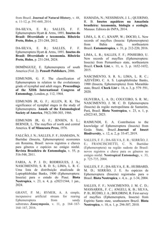 from Brazil. Journal of Natural History, v. 48,
n. 11-12, p. 591-660, 2014.
DA-SILVA, E. R.; SALLES, F. F.
Ephemeroptera Hyatt & Arms, 1891. Insetos do
Brasil: Diversidade e taxonomia. Ribeirão
Preto, Holos, p. 231-244, 2012.
DA-SILVA, E. R.; SALLES, F. F.
Ephemeroptera Hyatt & Arms, 1891. Insetos do
Brasil: Diversidade e taxonomia. Ribeirão
Preto, Holos, p. 231-244, 2024.
DOMÍNGUEZ, E. Ephemeroptera of south
America (Vol. 2). Pensoft Publishers, 2006.
EDMUNDS, G. F. The classification of
Ephemeroptera in relation to the evolutionary
grade of nymphal and adult stages. Proceedings
of the XIIth International Congress of
Entomology, London, p. 112, 1964.
EDMUNDS JR, G. F.; ALLEN, R. K. The
significance of nymphal stages in the study of
Ephemeroptera. Annals of the Entomological
Society of America, 59(2):300-303, 1966.
EDMUNDS JR, G. F.; JENSEN, S. L.;
BERNER, L. The mayflies of north and central
America. U of Minnesota Press, 1976.
FALCÃO, J. N.; SALLES, F. F.; HAMADA, N.
Baetidae (Insecta, Ephemeroptera) ocorrentes
em Roraima, Brasil: novos registros e chaves
para gêneros e espécies no estágio ninfal.
Revista Brasileira de Entomologia, v. 55, p.
516-548, 2011.
FARIA, A. P. J. D.; RODRIGUES, J. A.;
NASCIMENTO, S. R. D. S.; LIMA, L. R. C.
Uma lista de distribuição atualizada de
Leptophlebiidae Banks, 1900 (Ephemeroptera:
Insecta) para o estado do Piauí. Biota
Neotropica, v. 23, n. 4, p. e20231544, 1 jan.,
2024.
GRANT, P. M.; RYMER, A. A simple,
inexpensive artificial stream for rearing
Ephemeroptera from sandy
substrates. Zoosymposia, v. 11, p. 164–167-
164–167, 2016.
HAMADA, N.; NESSIMIAN, J. L.; QUERINO,
R. B. Insetos aquáticos na Amazônia
brasileira: taxonomia, biologia e ecologia.
Manaus: Editora do INPA, 2014.
LIMA, L. R. C.; KNAPP, W.; DOCIO, L. New
records of mayflies (Insecta: Ephemeroptera)
from Bahia state, northeastern
Brazil. Entomotropica, v. 31, p. 212-220, 2016.
LIMA, L. R.; SALLES, F. F.; PINHEIRO, U.
New records of mayflies (Ephemeroptera:
Insecta) from Pernambuco state, northeastern
Brazil. Check List, v. 11, n. 3, p. 1652-1652,
2015.
NASCIMENTO, S. R. S.; LIMA, L. R. C.;
AZEVÊDO, C. A. S. Leptophlebiidae Banks,
1900 (Insecta, Ephemeroptera) from Maranhão
state, Brazil. Check List v. 16, n. 3, p. 579–591,
2020.
OLIVEIRA, L. A. D.; COUCEIRO, S. R. M.;
NASCIMENTO, J. M. C. D. Ephemeroptera
(Insecta) da região metropolitana de Santarém,
Pará, Brasil. Biota Neotropica, v. 23, n. 1, p.
e2022143, 2023.
RAIMUNDI, E. A. Contribution to the
knowledge of Ephemeroptera (Insecta) from
Goiás State, Brazil. Journal of Insect
Biodiversity, v. 12, n. 2, p. 33-47, 2019.
SALLES, F. F.; DA-SILVA, E. R.; SERRÃO, J.
E.; FRANCISCHETTI, C. N. Baetidae
(Ephemeroptera) na região sudeste do Brasil:
novos registros e chave para os gêneros no
estágio ninfal. Neotropical Entomology, v. 33,
p. 725-735, 2004.
SALLES, F. F.; DA-SILVA, E. R.; HUBBARD,
M. D.; SERRÃO, J. E. As espécies de
Ephemeroptera (Insecta) registradas para o
Brasil. Biota Neotropica, v. 4, n. , p. 1-34, 2004.
SALLES, F. F.; NASCIMENTO, J. M. C. D.;
MASSARIOL, F. C.; ANGELI, K. B.; SILVA,
P. B.; RÚDIO, J. A.; BOLDRINI, R. First survey
of mayflies (Ephemeroptera, Insecta) from
Espírito Santo state, southeastern Brazil. Biota
Neotropica, v. 10, n. 1, p. 294-307, 2010.
 