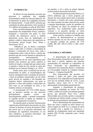 1. INTRODUÇÃO
No Brasil, há uma demanda crescente que
pressiona a ampliação das unidades
armazenadoras, tendo em vista que dados do 10°
levantamento de grãos da Companhia Nacional
de Abastecimento – Conab (2023), afirmam que
a produção de grãos apresentou valor recorde de
317 milhões de toneladas na safra de 2022/2023.
Para o acondicionamento desta produção e
manutenção das propriedades físicas, químicas,
biológicas e comerciais dos grãos, os silos
verticais são alternativas viáveis e, embora
apresentem custos altos de implantação, os
ganhos a médio e longo prazo são superiores ao
investimento inicial (Lopes Neto, Meira e
Nascimento, 2017).
Sabendo-se que, no Brasil, a produção
cresce a cada safra, é evidente a necessidade de
projetos e construções de novos silos, onde a
compreensão sobre o tipo de fluxo e cálculo das
pressões que irão ocorrer durante as operações de
carregamento, armazenamento e
descarregamento são de suma importância para
projetar uma estrutura que possa suportar as
tensões de tração e compressão que atuam sobre
as paredes e fundo do silo, devido ao atrito dos
produtos em seu interior (Sondej et al., 2015).
Sendo assim, para a confecção de um silo
armazenador de grãos, as recomendações das
normas estrangeiras para a predição de pressões
e fluxo de produtos armazenados, de um modo
geral, devem ser seguidas e são baseadas nas
seguintes fontes: experimentais, nas quais as
pressões e o fluxo são medidos e observados em
silos reais ou em protótipos de silos, e em
modelos teóricos ou simulados.
A normatização AS 3774 (1990) destaca
que as pressões normais no silo acrescem
principalmente quando ocorre um
descarregamento rápido, o produto armazenado
se expande devido ao ganho de umidade ou
quando o carregamento é excêntrico.
De maneira geral, as normas internacionais
vigentes para determinação das pressões em silos
verticais se baseiam na teoria de Janssen (1895)
que previa que i) as pressões horizontais são
constantes em superfícies horizontais; ii) em
silos cilíndricos, as pressões horizontais são
simetricamente distribuídas ao
nas paredes; e iii) o atrito na parede depende
exclusivamente da pressão horizontal.
Na determinação das pressões Meira et al.
(2021) enfatizam que a teoria proposta por
Janssen faz uma relação direta entre as pressões
horizontais e verticais (K) como apresentando
um valor constante em toda a altura do silo, sendo
a equação determinada a partir do equilíbrio de
um elemento de altura do produto de peso
específico, fica estabelecido pelas pressões
verticais e as pressões devidas ao atrito
produzido pela força horizontal sobre as paredes.
Neste contexto, conduz-se o trabalho com
o objetivo de determinarem-se as pressões
internas atuantes em um silo vertical utilizando
as equações contidas nas normas AS 3774
(1996), BS EM 1991/4 (1991) e ISO 11697
(2012).
2. MATERIAL E MÉTODOS
A determinação das propriedades de
fluxo dos produtos armazenáveis utilizadas como
base para o cálculo empírico das pressões
normatizadas foi realizada no Laboratório de
Fluxo localizado nas dependências do
Laboratório de Construções Rurais e Ambiência
na Universidade Federal de Campina Grande,
Campus I – Campina Grande/PB.
Para determinação das pressões, foi
utilizado o milho em grãos como produto
armazenável. Este, adquiridos na Conab regional,
com teor de umidade médio de 12,5%, e peso
específico esteve entre 6,9 e 7,9 kN.m-3
,
apresentando uniformidade granulométrica.
Segundo a classificação de produtos
armazenáveis estipulada na norma AS 3774
(1990), o milho em estudo é um produto granular
grosso, que apresenta fluxo livre, média
abrasividade sem corrosão, porém, é susceptível
a explosões por liberar amido e poeira ao longo
do período que permanecer armazenado.
Para a determinação das propriedades de
fluxo tais como o ângulo de atrito interno (ᶲi),
efetivo ângulo de atrito (ᶲe) e o ângulo de atrito
do produto com a parede (ᶲw) utilizou-se o
aparelho de cisalhamento direto por translação
modelo TSG 70-140, conhecido como “Jenike
Shear Cell”.
 