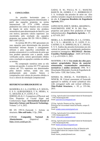 4. CONCLUSÕES
As pressões horizontais para o
carregamento e descarregamento determinados a
partir das equações propostas na norma
internacional AS 3774 (1990) utilizam
parâmetros tais como as funções seno e cosseno
do ângulo de atrito interno dos produtos
armazenáveis para determinação do fator K e, por
este motivo, apresenta valores superiores aos
encontrados pela resolução das equações
propostas nas normas BS EN 1991/4 (2006) e
ISO 11697 (2012).
As normas BS EN e ISO apresentam em
suas equações para determinação das pressões
horizontais internas durante o carregamento
utilizam o peso específico consolidado do
produto armazenável e o coeficiente de atrito que
esse produto apresenta com a parede, sendo
verificados assim, valores aproximados obtidos
com a resolução as equações contidas em ambas
as normas.
Na comparação numérica entre as três
normas em questão. A norma AS 3774 apresenta
valores até 75% superiores aos determinados
pelas demais normas, sendo esta uma
predisposição para estudos futuros e
comparações com valores de pressões obtidos in
locus e através de simulação computacional.
REFERENCIAS BIBLIOGRÁFICAS
BANDEIRA, D. J. A.; CASTRO, A. P.; SOUZA,
E. S. S.; ALBUQUERQUE, T. N.; MEIRA, A.
S.; ARAGÃO, K. P.; LEITE, P. G.;
DORNELAS, K. C. Comparison of Physical and
Flow Properties of Crystal Sugar and
Confectionery Sugar. International Journal of
Innovative Science and Research Technology.
Volume 7, n° 6, 2022.
BS EN 1991/4-_Eurocode 1. Actions on
structures. Silos and tanks. 112p., 2006.
CONAB. Companhia Nacional de
Abastecimento. Disponível em:
https://www.conab.gov.br/ .
GADAI, R. M.; PAULA, W. C.; MANCINI,
BAHUTI, M.; GOMES, F. C.; RODRIGUEZ, P.
J. A. Avaliação das pressões de atrito em silos
esbeltos variando o ângulo da tremonha e a esbeltez
do silo. L Congresso Brasileiro de Engenharia
Agrícola, 2021.
LOPES NETO, JOSÉ P.; MEIRA, ARIADNE S.;
NASCIMENTO, JOSÉ W. B. DO. Flow
properties and pattern flow prediction of food
industrial powders. Engenharia Agrícola, v. 37,
p. 627-636, 2017
MEIRA, A. S.; BANDEIRA, D. J. A.; CUNHA,
M. J. N. L.; ARAGÃO, K. P.; LEITE, P. G.;
CASTRO, A. P.; DORNELAS, K. C.; SOUSA,
E. S. S. Análise das pressões horizontais em silo
vertical de parede lisa considerando parâmetros
normativos estrangeiros. RECIMA21 - Revista
Científica Multidisciplinar - ISSN 2675-6218,
v. 2, p. e2111024-11, 2021.
MANFRIM, I. M. S. Um estudo dos silos para
açúcar: propriedades físicas do material
armazenado, recomendações construtivas,
normativas e análise estrutural. 1994. 76 f.
Dissertação (Mestrado), Escola de Engenharia de
São Carlos - USP, São Carlos, 1994.
SONDEJ, M.; IWICKI, P.; TEJCHMAN, J.;
WÓJCIK, M. Critical assessment of Eurocode
approach to stability of metal cylindrical silos
with corrugated walls and vertical stiffeners.
Thin-Walled Structures, v. 95, p. 335-346,
2015.
[1] Eng. Agrícola pela Universidade Federal de Rondonópolis
– UFR. Rondonópolis/MT.
Email: joaovitor123.jvtf@gmail.com
[2] Eng. Agrícola. Doutora em Eng. Agricola.
Professora da Universidade Federal da Paraíba, campus II.
Areia/PB.
Email: ariadne.soares.meira@gmail.com
[3] Eng. Agrícola pela Universidade Federal de Rondonópolis
– UFR. Rondonópolis/MT.
Email: cintia.santos.eng@gmail.com
[4] Eng. Agrícola pela Universidade Federal de Rondonópolis
– UFR. Rondonópolis/MT.
Email: beatriz.san.tana.a72@gmail.com
[5] Eng. Agricola. Doutoranda em Eng. de Materiais pela
Universidade Federal de Campina Grande. Campins
Grande/PB.
Email: luanna_amado@hotmail.com 92
 