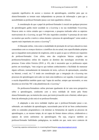 O B-Learning no Contexto da EAD                 9


expansão significativa do acesso a recursos de aprendizagem, contribui para que os
alunos/formandos se tornem mais independentes na procura de informação e para que a
acessibilidade ao professor/formador passe a ser mais igualitária e directa.

           A consideração de que o papel do professor/formador é crucial em qualquer processo
de aprendizagem ganha maior acuidade no e-Learning e na sua modalidade b-Learning.
Situa-se entre os vários estudos que o comprovam, a pesquisa realizada sobre os aspectos
motivacionais do e-Learning, na qual 76% dos inquiridos considera “a presença de um tutor
ou monitor que auxilie e motive o aluno durante o processo de aprendizagem” como sendo o
suporte mais importante em cursos e-Learning12.

           A Educação online, vista como a modalidade de prestação de serviços educativos mais
consentânea com os avanços técnicos e científicos da era actual, tem especificidades próprias
que se enquadram neste patamar de exigências, entre as quais as que se referem aos requisitos
do      professor/formador.        Com      efeito,   uma     das    exigências     básicas     exigidas   aos
professores/formadores online diz respeito ao domínio das tecnologias envolvidas no
processo. Como refere Ferreira (2010. p. 43), não é necessário que os professores sejam
peritos em tecnologias, “mas exige-se que tenham conhecimentos e facilidade de manusear
algum software, nomeadamente de tratamento de texto, software de apresentação, consultas
na Internet, e-mail, etc.” E tendo em consideração que a integração do e-Learning nos
processos de aprendizagem será cada vez mais uma tendência a ser seguida, é necessário que
a escola disponibilize também quem seja “capaz de auxiliar, sempre que necessário, os seus
docentes ao nível das TIC e das plataformas de e-Learning.”

           Os professores/formadores online precisam igualmente de ter uma nova perspectiva
sobre a aprendizagem, condicente com a nova realidade de terem pela frente
alunos/formandos que, na maioria dos casos, por terem já nascido com a Internet, sabem que a
fonte da informação já não está só no professor/formador.

           A adaptação a esta nova realidade implica que o professor/formador passe a ser,
sobretudo, um mediador da aprendizagem, necessitando para tal de ter bons conhecimentos
sobre os conteúdos programáticos e de dominar as ferramentas de suporte ao processo de
aprendizagem, e, ao mesmo tempo, de ser capaz de formar alunos críticos, colaborativos e
capazes de serem autónomos na aprendizagem. Ou seja, exige-se também ao
professor/formador habilidades pedagógicas, na medida em que, neste novo contexto de


12
     e-Learning: aspectos motivacionais, in: e-Learning Brasil Pesquisa www.elearningbrasil.com.br

                                               ESEF / ESTF – 2010
 