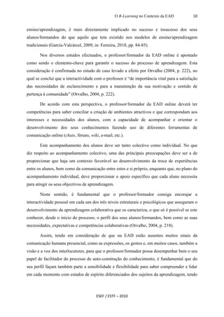 O B-Learning no Contexto da EAD          10


ensino/aprendizagem, é mais directamente implicado no sucesso e insucesso dos seus
alunos/formandos do que aquilo que tem existido nos modelos de ensino/aprendizagem
tradicionais (García-Valcárcel, 2009, in: Ferreira, 2010, pp. 84-85).

       Nos diversos estudos efectuados, o professor/formador da EAD online é apontado
como sendo o elemento-chave para garantir o sucesso do processo de aprendizagem. Esta
consideração é confirmada no estudo de caso levado a efeito por Orvalho (2004, p. 222), no
qual se conclui que a interactividade com o professor é “de importância vital para a satisfação
das necessidades de esclarecimento e para a manutenção da sua motivação e sentido de
pertença à comunidade” (Orvalho, 2004, p. 222).

       De acordo com esta perspectiva, o professor/formador da EAD online deverá ter
competências para saber conciliar a criação de ambientes atractivos e que correspondam aos
interesses e necessidades dos alunos, com a capacidade de acompanhar e orientar o
desenvolvimento dos seus conhecimentos fazendo uso de diferentes ferramentas de
comunicação online (chats, fóruns, wiki, e-mail, etc.).

       Este acompanhamento dos alunos deve ser tanto colectivo como individual. No que
diz respeito ao acompanhamento colectivo, uma das principais preocupações deve ser a de
proporcionar que haja um contexto favorável ao desenvolvimento da troca de experiências
entre os alunos, bem como da comunicação entre estes e si próprio, enquanto que, no plano do
acompanhamento individual, deve proporcionar o apoio específico que cada aluno necessita
para atingir os seus objectivos de aprendizagem.

       Neste sentido, é fundamental que o professor/formador consiga encorajar a
interactividade pessoal em cada um dos três níveis estruturais e psicológicos que asseguram o
desenvolvimento da aprendizagem colaborativa que os caracteriza, o que só é possível se este
conhecer, desde o início do processo, o perfil dos seus alunos/formandos, bem como as suas
necessidades, expectativas e competências colaborativas (Orvalho, 2004, p. 218).

       Assim, tendo em consideração de que na EAD estão ausentes muitos sinais da
comunicação humana presencial, como as expressões, os gestos e, em muitos casos, também a
visão e a voz dos interlocutores, para que o professor/formador possa desempenhar bem o seu
papel de facilitador do processo de auto-construção do conhecimento, é fundamental que do
seu perfil façam também parte a sensibilidade e flexibilidade para saber compreender e lidar
em cada momento com estados de espírito diferenciados dos sujeitos da aprendizagem, tendo



                                       ESEF / ESTF – 2010
 