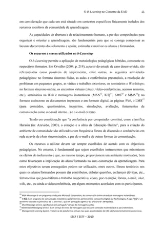 O B-Learning no Contexto da EAD                              11


em consideração que cada um está situado em contextos específicos fisicamente isolados dos
restantes membros da comunidade de aprendizagem.

            As capacidades de abertura e de relacionamento humano, a par das competências para
organizar e orientar a aprendizagem, são fundamentais para que se consiga compensar as
lacunas decorrentes do isolamento e apoiar, estimular e motivar os alunos e formandos.

            Os recursos a serem utilizados no b-Learning

            O b-Learning permite a aplicação de metodologias pedagógicas híbridas, consoante os
respectivos formatos. Em Orvalho (2004, p. 219), a partir do estudo de caso desenvolvido, são
referenciadas como possíveis de implementar, entre outras, as seguintes actividades
pedagógicas: no formato síncrono físico, as aulas e conferências presenciais, a resolução de
problemas em pequenos grupos, as visitas e trabalhos exteriores, os seminários e Workshops;
no formato síncrono online, os encontros virtuais (chats, vídeo-conferências, acessos remotos,
etc.), seminários na Web e mensagens instantâneas (MSN13, ICQ14, SMS15 e MMS16); no
formato assíncrono os documentos impressos e em formato digital, as páginas Web, o LMS17
(para        conteúdos,        questionários,         inquéritos,       simulações,         avaliação,        ferramentas          de
comunicação como o e-mail interno...) e o e-mail externo.

            Tendo em consideração que “a conferência por computador constitui, como classifica
Harasin (in: Azevedo, 2003), o coração e a alma da Educação Online”, para a criação do
ambiente de comunidade são utilizados com frequência fóruns de discussão e conferências em
rede através de chats sincronizados, a par do e-mail e de outras formas de comunicação.

            Os recursos a utilizar devem ser sempre escolhidos de acordo com os objectivos
pedagógicos. No entanto, é fundamental que sejam escolhidos instrumentos que minimizem
os efeitos do isolamento e que, ao mesmo tempo, proporcionem um ambiente motivador, bem
como favoreçam a implicação do aluno/formando na auto-construção da aprendizagem. Para
estes objectivos serem conseguidos podem ser utilizados, entre outros, fóruns temáticos nos
quais os alunos/formandos possam dar contributos, debater questões, esclarecer dúvidas, etc.,
ferramentas que possibilitem o trabalho cooperativo, como, por exemplo, fóruns, e-mail, chat,
wiki, etc., ou ainda a videoconferência, em alguns momentos acordados com os participantes.


13
     MSN Messenger é um programa criado pela Microsoft Corporation, de conversação online através de mensagens instantâneas.
14
   O ICQ é um programa de comunicação instantânea pela Internet, pertencente à companhia Digital Sky Technologies, A sigla "ICQ" é um
acrónimo baseado na pronúncia de “I Seek You”, que em português significa "eu procuro-te" (Wikipédia).
15
   Short Message Service, significando em português “serviço de mensagens curtas.
16
   Multimedia Messaging Service, é um serviço de envio de mensagens que incluam conteúdo multimédia de e para telemóveis.
17
   Management Learning System. Tratam-se de plataformas virtuais nas quais as actividades de EAD são fundamentalmente assíncronas.

                                                       ESEF / ESTF – 2010
 