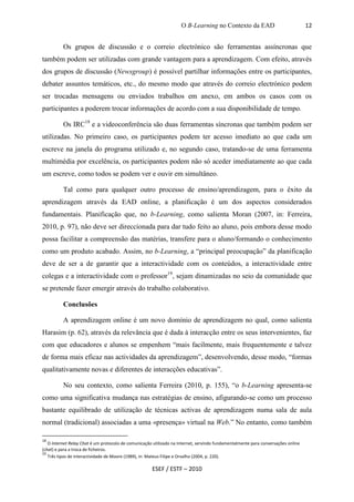 O B-Learning no Contexto da EAD                               12


          Os grupos de discussão e o correio electrónico são ferramentas assíncronas que
também podem ser utilizadas com grande vantagem para a aprendizagem. Com efeito, através
dos grupos de discussão (Newsgroup) é possível partilhar informações entre os participantes,
debater assuntos temáticos, etc., do mesmo modo que através do correio electrónico podem
ser trocadas mensagens ou enviados trabalhos em anexo, em ambos os casos com os
participantes a poderem trocar informações de acordo com a sua disponibilidade de tempo.

          Os IRC18 e a videoconferência são duas ferramentas síncronas que também podem ser
utilizadas. No primeiro caso, os participantes podem ter acesso imediato ao que cada um
escreve na janela do programa utilizado e, no segundo caso, tratando-se de uma ferramenta
multimédia por excelência, os participantes podem não só aceder imediatamente ao que cada
um escreve, como todos se podem ver e ouvir em simultâneo.

          Tal como para qualquer outro processo de ensino/aprendizagem, para o êxito da
aprendizagem através da EAD online, a planificação é um dos aspectos considerados
fundamentais. Planificação que, no b-Learning, como salienta Moran (2007, in: Ferreira,
2010, p. 97), não deve ser direccionada para dar tudo feito ao aluno, pois embora desse modo
possa facilitar a compreensão das matérias, transfere para o aluno/formando o conhecimento
como um produto acabado. Assim, no b-Learning, a “principal preocupação” da planificação
deve de ser a de garantir que a interactividade com os conteúdos, a interactividade entre
colegas e a interactividade com o professor19, sejam dinamizadas no seio da comunidade que
se pretende fazer emergir através do trabalho colaborativo.

          Conclusões

          A aprendizagem online é um novo domínio de aprendizagem no qual, como salienta
Harasim (p. 62), através da relevância que é dada à interacção entre os seus intervenientes, faz
com que educadores e alunos se empenhem “mais facilmente, mais frequentemente e talvez
de forma mais eficaz nas actividades da aprendizagem”, desenvolvendo, desse modo, “formas
qualitativamente novas e diferentes de interacções educativas”.

          No seu contexto, como salienta Ferreira (2010, p. 155), “o b-Learning apresenta-se
como uma significativa mudança nas estratégias de ensino, afigurando-se como um processo
bastante equilibrado de utilização de técnicas activas de aprendizagem numa sala de aula
normal (tradicional) associadas a uma «presença» virtual na Web.” No entanto, como também

18
   O Internet Relay Chat é um protocolo de comunicação utilizado na Internet, servindo fundamentalmente para conversações online
(chat) e para a troca de ficheiros.
19
   Três tipos de interactividade de Moore (1989), in: Mateus Filipe e Orvalho (2004, p. 220).

                                                      ESEF / ESTF – 2010
 