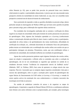 O B-Learning no Contexto da EAD           13


refere Harasim (p. 62), para se poder tirar proveito do potencial deste novo domínio
relativamente às opções e oportunidades educacionais, é preciso que este seja encarado numa
perspectiva distinta da mentalidade de ensino tradicional, ou seja, deve ser concebida numa
perspectiva construtivista do desenvolvimento do conhecimento.

       Sem a pretensão de responder a todas as questões abordados no presente artigo, damos
particular atenção às interrogações de Wallace (2003) que serviram como questões de partida
para o presente artigo, para a elaboração das seguintes ideias conclusivas:

       Nos resultados das investigações analisadas não se constata a verificação de efeitos
negativos na criação de comunidade online pela inclusão de sessões presenciais nos processos
de aprendizagem. Aliás, algumas das limitações apontadas ao e-Learning (conhecimento
mútuo e comunicação afectados pela falta de sinais visuais e auditivos entre os participantes,
capacidade de crítica mútua e de aprofundamento dos temas insuficientes, dificuldades de
certificação da avaliação, etc., sobretudo decorrentes do isolamento físico dos participantes,
podem mesmo ser minimizadas com a combinação das sessões online com sessões em que os
participantes interagem em presença. Presumimos, assim, que esta combinação reforça o
sentimento de comunidade, daí resultando melhorias nos resultados da aprendizagem.

       Apesar das sessões presenciais poderem suprir algumas limitações das sessões online,
sejam em relação à compreensão e reflexão sobre os conteúdos seja sobre a avaliação da
aprendizagem, são de ter em consideração as sugestões que apontam no sentido de os
estudantes deverem mostrar “evidências de compreensão através de feedback escrito”
(Makitalo, 2007, in: Wallace, 2003), bem como de apoiarem os colegas através das suas
respostas. Para tal, é necessário que se cumpram alguns requisitos considerados vitais para o
sucesso das aprendizagens, entre os quais a aceitação pelos sujeitos da aprendizagem das
regras básicas de funcionamento da EAD online (e-Learning e b-Learning), a vontade de
serem sujeitos activos da construção dos seus conhecimentos e o domínio necessário das
tecnologias envolvidas no processo.

       No sentido de estabelecer controlos de acesso e de organizar as etapas de
aprendizagem, é importante a sugestão de Manuel Moran (2010) de se combinarem ambientes
mais formais com outros informais como os proporcionados, por exemplo, pelas tecnologias




                                       ESEF / ESTF – 2010
 