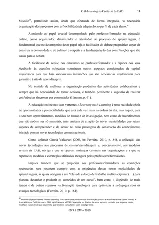 O B-Learning no Contexto da EAD                                   14


Moodle20, permitindo assim, desde que efectuada de forma integrada, “a necessária
organização dos processos com a flexibilidade da adaptação ao perfil de cada aluno.”

          Atendendo ao papel crucial desempenhado pelo professor/formador na educação
online, como organizador, dinamizador e orientador do processo de aprendizagem, é
fundamental que no desempenho deste papel seja o facilitador do debate pragmático capaz de
construir a comunidade e de cultivar o respeito e a fundamentação das contribuições que são
dadas para o debate.

          A facilidade de acesso dos estudantes ao professor/formador e a rapidez dos seus
feedbacks às questões colocadas constituem outros aspectos considerados de capital
importância para que haja sucesso nas interacções que são necessárias implementar para
garantir o êxito da aprendizagem.

          No sentido de melhorar a organização produtiva das actividades colaborativas e
sempre que há necessidade de tomar decisões, é também pertinente a sugestão de realizar
conferências síncronas por computador (Harasim, p. 61).

          A educação online nas suas vertentes e-Learning ou b-Learning é uma realidade cheia
de oportunidades e potencialidades que está cada vez mais na ordem do dia, mas requer, para
o seu bom aproveitamento, medidas de estudo e de investigação, bem como de investimentos
que não podem ser só materiais, mas também de criação de novas mentalidades que sejam
capazes de compreender e de actuar no novo paradigma de construção do conhecimento
iniciado com as novas tecnologias comunicacionais.

          Como defende García-Valcárcel (2009, in: Ferreira, 2010, p. 84), a aplicação das
novas tecnologias aos processos de ensino/aprendizagem e, concretamente, aos modelos
actuais da EAD, obriga a que se operem mudanças culturais nas organizações e a que se
repense os modelos e estratégias utilizados até agora pelos professores/formadores.

          Implica também que se propiciem aos professores/formadores as condições
necessárias para poderem cumprir com as exigências destas novas modalidades de
aprendizagem, as quais obrigam a um “elevado esforço de trabalho multidisciplinar (…) para
planear, desenhar e produzir os conteúdos de um curso”, bem como o dispêndio de mais
tempo e de outros recursos na formação tecnológica para optimizar a pedagogia com os
avanços tecnológicos (Ferreira, 2010, p. 164).

20
   Modular Object-Oriented Dinamic Learning. Trata-se de uma plataforma de distribuição gratuita e de software livre (Open Source). A
licença General Public License – GNU, significa que a MOODLE apesar de ter direitos de autor permite, contudo, que se possa copiar,
modificar e usar desde que se permita que terceiros consultem e usem o código fonte.

                                                        ESEF / ESTF – 2010
 