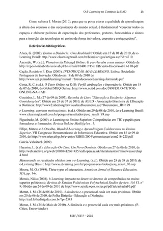 O B-Learning no Contexto da EAD             15


       Como salienta J. Moran (2010), para que se possa elevar a qualidade da aprendizagem
à altura dos recursos e das necessidades do mundo actual, é fundamental “conectar todos os
espaços e elaborar políticas de capacitação dos professores, gestores, funcionários e alunos
para a inserção das tecnologias no ensino de forma inovadora, coerente e enriquecedora”.

       Referências bibliográficas

Alves, G. (2007). Ensino a Distância: Uma Realidade? Obtido em 17 de 08 de 2010, de e-
Learning Brasil: http://www.elearningbrasil.com.br/home/artigos/artigos.asp?id=4710
Azevedo, W. (s.d.). Pioneiros da Educaçã Online: O que eles têm a nos ensinar. Obtido de
http://repositorioaberto.univ-ab.pt/bitstream/10400.2/152/1/Revista-Discursos103-110-pdf
Cação, Rosário e P. Dias (2003). INTRODUÇÃO AO E-LEARNING. Lisboa: Sociedade
Portuguesa de Inovação. Obtido em 18 de 09 de 2010 de
http://www.spi.pt/madilearning/manual1/IntroducaoaoeLearning-formando.pdf
Costa, R. C. (s.d.). O Tutor Online na EAD: Perfil, atribuições e Importância. Obtido em 18
de 07 de 2010, de Global MBQ Online: http://www.scibd.com/doc/3898131/O-TUTOR-
ONLINE-NA-EAD
Coutinho, L. M. (27 de 09 de 2007). Resenha do Livro "Educação a Distância: Algumas
Considerações". Obtido em 28 de 07 de 2010, de ABED - Associação Brasileira de EDucação
a Distância: http://www2.abed.org.br/visualizaDocumento.asp?Documento_ID=199
e-Learning: aspectos motivacionais. (s.d.). Obtido em 29 de 08 de 2010, de e-Learning Brasil:
www.elearningbrasil.com.br/pesquisa/resultados/pesq_result_89.asp
Figueiredo, M. (2009). e-Learning no Ensino Superior: Competências em TIC e papéis para
formadores e formandos. Revista OnLine Medi@ções , 1.
Filipe, Mateus e J. Orvalho. Blended-Learning e Aprendizagem Colaborativa no Ensino
Superior. VII Congresso Iberoamericano de Informática Educativa. Obtido em 15 de 09 de
2010, de http://www.niee.ufrgs.br/eventos/RIBIE/2004/comunicacao/com216-225.pdf
García-Valcárcel (2009).
Harasim, L. (s.d.). Educação On-Line: Um Novo Domínio. Obtido em 27 de 06 de 2010, de
http://web.archive.org/web/20030412061455/icdl.open.ac.uk/literaturestore/mindweave/chap
4.html
Mensurando os resultados obtidos com o e-Learning. (s.d.). Obtido em 28 de 08 de 2010, de
e-Learning Brasil : http://www.elearning.com.br/pesquisa/resultados/pesq_result_96.asp
Moore, M. G. (1989). Three types of interaction. American Jornal of Distance Education,
3(3), pp. 1-6.
Morais, Nídia (2008). b-Learning: impacto no desenvolvimento de competências no ensino
superior politécnico. Revista de Estudos Politécnicos Polytechnical Studies Review, Vol VI, nº
9. Obtido em 24 de 09 de 2010 de http://www.scielo.oces.mctes.pt/pdf/tek/n9/n9a10.pdf
Moran, J. M. (25 de 05 de 2010). A distância e o presencial cada vez mais próximos. Obtido
em 20 de 06 de 2010, de Folha Dirigida - Educação a Distância:
http://ead.folhadirigida.com.br/?p=2343
Moran, J. M. (25 de Maio de 2010). A distância e o presencial cada vez mais próximos. (P.
Chico, Entrevistador)

                                      ESEF / ESTF – 2010
 
