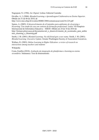 O B-Learning no Contexto da EAD          16


Negropont, N. (1996). Ser Digital. Lisboa: Editorial Caminho
Orvalho, A. J. (2004). Blended-Learning e Aprendizagem Colaborativa no Ensino Superior.
Obtido em 31 de 08 de 2010, de
http://www.niee.ufrgs.br/eventos/RIBIE/2004/comunicacao/com216-225.pdf
Santos, A. (2005). O desenvolvimento de eConteúdos para ambientes de eLearning e
bLearning. Um estudo de caso em contexto de formação profissional. Leiria: VII Simpósio
Internacional de Informática Educativa – SIIE05. Obtido em 24 de 10 de 2010 de
http://formare.ptinovacao.pt/documentos/art_o_desenvolvimento_de_econteudos_para_ambie
ntes_elearning_e_blearning.pdf
Smith, J. M. (2001). Blended Learning: Na old friend gets a new name. Smith, J. M. (2001).
Blended Learning: Executive Update. Greater Washington Society of Association Executives.
Wallace, R. (2003). Online Learning in Higher Edication: a review of research on
interactions among teachers and students
Wikipedia
Costa, Eusébio (2010). Avaliação da integração de plataformas e-learning no ensino
secundário. Salamanca: Tese de doutoramento.




                                     ESEF / ESTF – 2010
 
