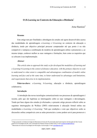 O B-Learning no Contexto da EAD                              1




                    O B-Learning no Contexto da Educação a Distância1


                                                                                                             Artur Ramísio2


          Resumo

          Este artigo tem por finalidade a abordagem de estudos até agora desenvolvidos acerca
das modalidades de aprendizagem e-Learning e b-Learning no contexto da educação a
distância, tendo por objectivo principal procurar compreender até que ponto é ou não
compatível e vantajosa a combinação de modelos de aprendizagem online e presenciais e, ao
mesmo tempo, conhecer melhor as suas vantagens e limitações, bem como os requisitos que
se colocam à sua implementação.

          Abstract

          This article aims to approach the study so far developed the modalities of learning and
e-Learning b-Learning in the context of distance education, with the primary objective to seek
to understand to what extent is compatible and advantageous combination of models online
learning and face and at the same time, to better understand its advantages and limitations,
and requirements that arise in its implementation.

          Palavras-chave: e-Learning, b-Learning, educação a distância, aprendizagem
colaborativa.

          Introdução

          A introdução das novas tecnologias comunicacionais nos processos de aprendizagem é
recente, pelo que são legítimas as interrogações sobre as suas vantagens e desvantagens.
Tendo por base alguns dos estudos já efectuados, o presente artigo procura reflectir sobre as
seguintes interrogações de Wallace (2003) relativamente à educação formal online nas
modalidades e-Learning e b-Learning: “Sob que condições e com que objectivos serão as
discussões online compatíveis com as aulas presenciais e como podem servir para promover e



1
  Artigo produzido no âmbito do Estágio do Mestrado em Ensino de TIC promovido pela Escola Superior de Educação de Fafe / Escola
Superior de Tecnologias de Fafe, sob a orientação do Professor Doutor Eusébio Costa, E-mail: eusebiocosta@iesfafe.pt.
2
  Mestrando em Ensino de Tecnologias de Informação e Comunicação. E-mail: aprtic@gmail.com.

                                                      ESEF / ESTF – 2010
 