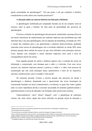 O B-Learning no Contexto da EAD                               2


apoiar comunidades de aprendizagem?” “Até que ponto e sob que condições é benéfico
complementar as aulas online com reuniões presenciais?”

            A educação online no contexto histórico da Educação a Distância

            A aprendizagem mediatizada por computador fazendo uso de um conjunto vasto de
recursos, entre os quais a Internet, faz hoje parte da generalidade dos processos de
aprendizagem.

            O recurso a métodos de aprendizagem não presencial, substituindo a presença física de
um mestre transmissor de conhecimentos por materiais impressos que possibilitam que cada
indivíduo faça a sua auto-aprendizagem, tem na imprensa de Gutemberg, inventada em 1453,
a criação das condições para o seu aparecimento e posterior desenvolvimento, ganhando
expressão como recurso de aprendizagem com a revolução industrial, no século XIX, numa
primeira geração deste método de ensino em que eram utilizados como principais recursos,
livros, manuais com instruções e outros materiais impressos, bem como a troca de
correspondência através do correio.

            Uma segunda geração do ensino a distância aparece com a evolução dos meios de
informação e comunicação, com destaque para a rádio e a televisão. Com estes novos
recursos, aos materiais impressos passam a juntar-se o áudio e o vídeo, num processo de
comunicação que tem como principais traços característicos o facto de ser expositivo,
síncrono e unidireccional, como é exemplo a “tele-escola”.

            No momento presente vivemos a terceira geração dos processos de ensino e
aprendizagem a distância, despontada com o aparecimento das novas tecnologias da
comunicação baseadas em meios computacionais e na Internet, os quais têm vindo a ganhar
cada vez maior importância devido à crescente necessidade de aumentar qualitativamente e
quantitativamente os níveis de educação e de formação, tanto inicial como contínua.

            Videoconferência3, chats4, fóruns5, blogues6, wikis7 e plataformas de ambientes
virtuais, são, entre outros, alguns dos meios utilizados na geração actual da educação a



3
    Diálogo online entre duas ou mais pessoas, dispondo de meios que permitem a visualização e a audição mútuas.
4
    Comunicação online em tempo real.
5
    Ferramentas para a promoção de debates temáticos, através de mensagens em páginas da Internet.
6
  Sítios na Web estruturados de modo a permitir a sua actualização de forma rápida com artigos (posts). Normalmente combinam texto,
imagens e ligações (links) para outros blogues ou páginas da Web que abordem assuntos relacionadas com o tema em discussão, e
possibilitam que os visitantes interajam com o(s) autor(es) através de comentários.
7
  Interligação de páginas com hipertexto para artigos relacionados.

                                                         ESEF / ESTF – 2010
 