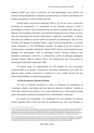 O B-Learning no Contexto da EAD                                3


distância (EAD)8 para tornar os processos de ensino-aprendizagem mais eficazes, em
contextos em que desaparecem ou diminuem consideravelmente os entraves relacionados com
distâncias geográficas, os locais e horários das aulas.

          Fazendo justiça à previsão de Negropont (1996, p. 213) de que, com a evolução das
tecnologias da comunicação e a massificação da sua utilização, passaria a existir a
possibilidade de realizar o mais diversificado tipo de tarefas em qualquer lado, desde que se
dispusesse das tecnologias necessárias, com particular destaque para a que “fornece um novo
meio de comunicação para encontrar conhecimento e significado” sem paralelo – a Internet,
tudo indica que também no que diz respeito aos processos de aprendizagem, cada vez mais,
“O futuro será aprender em qualquer tempo e lugar, de forma personalizada e, ao mesmo
tempo, colaborativa” e com “flexibilidade curricular”, no quadro de um novo conceito de
“estarmos juntos, conectados virtualmente” (Moran, 2010). Ou seja, estamos perante um novo
paradigma de aprendizagem “onde as tecnologias actuam vencendo distâncias entre
educadores e educandos e entre eles e o conhecimento, a partir de estratégias pedagógicas
eficientes” (Morais, 2008, in: Ferreira, 2010, p. 83), abrindo portas para “novas formas de
massificação da formação” (Figueiredo, 2009).

          No entanto, apesar da implementação da EAD baseada nas novas tecnologias
comunicacionais já ser grande e continuar em crescimento exponencial, o seu estudo tem
ainda um longo caminho a percorrer, no sentido de se tirar o melhor proveito das suas
imensas potencialidades no campo da aprendizagem.

          A EAD em contextos educativos formais

          Tal como na educação presencial se assiste ao fenómeno da incorporação de
“tecnologias, funções e actividades que eram típicas da educação à distância”, também na
EAD, como salienta Ferreira (2010, p. 42), se está a descobrir que se “pode ensinar de forma
menos individualista, mantendo um equilíbrio entre a flexibilidade e a interacção”.

          Os conceitos de comunidade e de colaboração9 têm sido realçados nos diversos
estudos realizados sobre a EAD, pelo facto de considerarem que, sem a sua existência, as


8
  A partir deste ponto utilizaremos o termo educação e não o termo ensino, na medida em que, tal como define Landim (1999), citado por
R. Costa, o termo ensino relaciona-se mais com as actividades de treino e instrução (modelo comportamentalista), enquanto o termo
educação encerra uma perspectiva de auto-construção do conhecimento, implicando uma atitude crítica e inovadora por parte do sujeito
que cria o seu próprio conhecimento (modelo construtivista), características que estão mais de acordo o e-Learning e o b-Learning.
9
  Os contextos educativos formais da EAD distinguem-se dos de outros tipos de cursos online pelo facto da aprendizagem ser caracterizada
por ter uma duração previamente estabelecida, os participantes terem motivações e objectivos coincidentes, a colaboração simbolizar a
comunidade constituída em torno do curso, e esta mesma comunidade ser entendida como uma forma de colaboração.


                                                       ESEF / ESTF – 2010
 