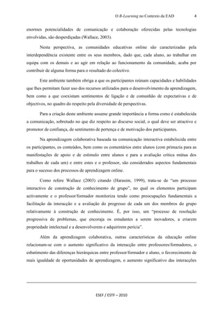 O B-Learning no Contexto da EAD          4


enormes potencialidades de comunicação e colaboração oferecidas pelas tecnologias
envolvidas, são desperdiçadas (Wallace, 2003).

       Nesta perspectiva, as comunidades educativas online são caracterizadas pela
interdependência existente entre os seus membros, dado que, cada aluno, ao trabalhar em
equipa com os demais e ao agir em relação ao funcionamento da comunidade, acaba por
contribuir de alguma forma para o resultado do colectivo.

       Este ambiente também obriga a que os participantes reúnam capacidades e habilidades
que lhes permitam fazer uso dos recursos utilizados para o desenvolvimento da aprendizagem,
bem como a que coexistam sentimentos de ligação e de comunhão de expectativas e de
objectivos, no quadro do respeito pela diversidade de perspectivas.

       Para a criação deste ambiente assume grande importância a forma como é estabelecida
a comunicação, sobretudo no que diz respeito ao discurso social, o qual deve ser atractivo e
promotor de confiança, de sentimento de pertença e de motivação dos participantes.

       Na aprendizagem colaborativa baseada na comunicação interactiva estabelecida entre
os participantes, os conteúdos, bem como os comentários entre alunos (com primazia para as
manifestações de apoio e de estímulo entre alunos e para a avaliação crítica mútua dos
trabalhos de cada um) e entre estes e o professor, são considerados aspectos fundamentais
para o sucesso dos processos de aprendizagem online.

       Como refere Wallace (2003) citando (Harasim, 1999), trata-se de “um processo
interactivo de construção de conhecimento de grupo”, no qual os elementos participam
activamente e o professor/formador monitoriza tendo como preocupações fundamentais a
facilitação da interacção e a avaliação do progresso de cada um dos membros do grupo
relativamente à construção de conhecimento. É, por isso, um “processo de resolução
progressiva de problemas, que encoraja os estudantes a serem inovadores, a criarem
propriedade intelectual e a desenvolverem e adquirirem perícia”.

       Além da aprendizagem colaborativa, outras características da educação online
relacionam-se com o aumento significativo da interacção entre professores/formadores, o
esbatimento das diferenças hierárquicas entre professor/formador e aluno, o favorecimento de
mais igualdade de oportunidades de aprendizagem, o aumento significativo das interacções




                                      ESEF / ESTF – 2010
 