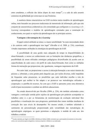 O B-Learning no Contexto da EAD                                  5


entre estudantes, a reflexão das ideias dispor de mais tempo10, e a sala de aula assumir
contornos de globalidade por extravasar as suas fronteiras.

          A ausência destas características na EAD revelaria outros modelos de aprendizagem
online, mais baseados nos processos tradicionais de transmissão de informação, pelo que este
conjunto de características colaborativas e de comunidade que configuram o e-Learning e o b-
Learning correspondem a modelos de aprendizagem orientados para a construção do
conhecimento, nos quais os sujeitos da aprendizagem são os principais actores.

          Vantagens e desvantagens do e-Learning

          O papel central atribuído ao aluno e a maior sensibilidade “às reais necessidades deste
e do contexto onde a aprendizagem tem lugar” (Orvalho et al, 2004, p. 216), constituem
virtudes importantes atribuídas às estratégias de aprendizagem da EAD.

          A possibilidade de uma gestão mais adequada do tempo às disponibilidades do
aluno/formando, o acesso ao conhecimento sem as limitações das distâncias geográficas, a
possibilidade de serem utilizadas estratégias pedagógicas diversificadas de acordo com as
especificidades de cada curso e do perfil de cada aluno/formando, bem como as múltiplas
formas de interacção que proporciona, são, igualmente, vantagens importantes da EAD.

          Por outro lado, ao proporcionar o acesso à educação/formação a um maior número de
pessoas e, sobretudo, a uma grande parte daquelas que, por razões diversas, estão impedidas
de frequentar aulas presenciais, ao possibilitar que cada indivíduo escolha a rota de
aprendizagem que melhor se lhe adapta e ao promover nas metodologias utilizadas a
cooperação e a partilha de recursos, faz com que a EAD se apresente como uma alternativa
credível para incrementar o combate aos deficits educacionais.

          No estudo desenvolvido por Orvalho (2004, p. 224), são também salientados como
vantagens a motivação sentida pelos sujeitos da aprendizagem por poderem acompanhar os
trabalhos entre si e por as ferramentas de monitorização da avaliação individual lhes
possibilitar a visualização dos seus progressos, permitindo-lhes tomar medidas imediatas de
correcção dos seus níveis de desempenho. No mesmo estudo, é também salientado o
sentimento de personalização proporcionado pela versatilidade das metodologias de
aprendizagem empregues, as quais permitiam a adaptação, à medida de cada um, dos
trabalhos a realizar.
10
   Estudos realizados por Angeli e tal (1998) e referidos por Wallace (2003), constatam que a participação de estudantes em discussões
online, com comentários (posts) obrigatórios, mostrava empenho e reflexão na sua elaboração.



                                                        ESEF / ESTF – 2010
 