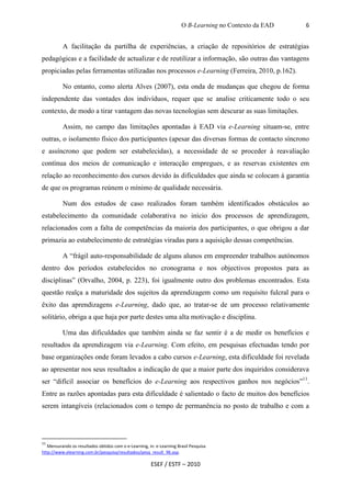 O B-Learning no Contexto da EAD   6


          A facilitação da partilha de experiências, a criação de repositórios de estratégias
pedagógicas e a facilidade de actualizar e de reutilizar a informação, são outras das vantagens
propiciadas pelas ferramentas utilizadas nos processos e-Learning (Ferreira, 2010, p.162).

          No entanto, como alerta Alves (2007), esta onda de mudanças que chegou de forma
independente das vontades dos indivíduos, requer que se analise criticamente todo o seu
contexto, de modo a tirar vantagem das novas tecnologias sem descurar as suas limitações.

          Assim, no campo das limitações apontadas à EAD via e-Learning situam-se, entre
outras, o isolamento físico dos participantes (apesar das diversas formas de contacto síncrono
e assíncrono que podem ser estabelecidas), a necessidade de se proceder à reavaliação
contínua dos meios de comunicação e interacção empregues, e as reservas existentes em
relação ao reconhecimento dos cursos devido às dificuldades que ainda se colocam à garantia
de que os programas reúnem o mínimo de qualidade necessária.

          Num dos estudos de caso realizados foram também identificados obstáculos ao
estabelecimento da comunidade colaborativa no início dos processos de aprendizagem,
relacionados com a falta de competências da maioria dos participantes, o que obrigou a dar
primazia ao estabelecimento de estratégias viradas para a aquisição dessas competências.

          A “frágil auto-responsabilidade de alguns alunos em empreender trabalhos autónomos
dentro dos períodos estabelecidos no cronograma e nos objectivos propostos para as
disciplinas” (Orvalho, 2004, p. 223), foi igualmente outro dos problemas encontrados. Esta
questão realça a maturidade dos sujeitos da aprendizagem como um requisito fulcral para o
êxito das aprendizagens e-Learning, dado que, ao tratar-se de um processo relativamente
solitário, obriga a que haja por parte destes uma alta motivação e disciplina.

          Uma das dificuldades que também ainda se faz sentir é a de medir os benefícios e
resultados da aprendizagem via e-Learning. Com efeito, em pesquisas efectuadas tendo por
base organizações onde foram levados a cabo cursos e-Learning, esta dificuldade foi revelada
ao apresentar nos seus resultados a indicação de que a maior parte dos inquiridos considerava
ser “difícil associar os benefícios do e-Learning aos respectivos ganhos nos negócios”11.
Entre as razões apontadas para esta dificuldade é salientado o facto de muitos dos benefícios
serem intangíveis (relacionados com o tempo de permanência no posto de trabalho e com a




11
   Mensurando os resultados obtidos com o e-Learning, in: e-Learning Brasil Pesquisa
http://www.elearning.com.br/pesquisa/resultados/pesq_result_96.asp.

                                                       ESEF / ESTF – 2010
 