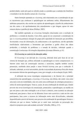 O B-Learning no Contexto da EAD             7


produtividade), razão pela qual no referido estudo se considera que a medição dos benefícios
e resultados é um dos desafios actuais do e-Learning.

       Outra limitação apontada ao e-Learning, está relacionada com a consideração de que
os mecanismos que conduzem à aprendizagem em ambientes online, diferentemente dos
ambientes presenciais, não suscitar nos sujeitos da aprendizagem o desafio do conhecimento
uns dos outros e do aprofundamento dos entendimentos a que chegam, apesar de estes
estarem abertos à partilha de ideias (Wallace, 2003).

       São também apontadas ao e-Learning limitações relacionadas com a resolução de
problemas e a tomada de decisões. Com efeito, apesar de ser consensual a consideração de
que o e-Learning potencia sinergias de grupo pela capacidade de interacção que possibilita,
favorecendo a troca de informações, de conhecimentos e de experiências, são-lhe apontadas
insuficiências relativamente a ferramentas que permitam a gestão eficaz das ideias
produzidas, a resolução de problemas e a tomada de decisões, sobretudo quando a
comunicação é assíncrona e há situações dependentes do tempo (Harasim, p. 61).

       O b-Learning no contexto da educação online

       O b-Learning é um derivado do e-Learning, diferindo deste pelo facto de ser um
sistema de formação que, embora utilizando na aprendizagem os meios computacionais e a
Internet como meio de comunicação síncrona e assíncrona, engloba também sessões
presenciais, resultando desta junção o nome blended learning com que é conhecido. É
utilizado, sobretudo, ao nível universitário, devido à necessidade da presença física dos alunos
em momentos fulcrais das aprendizagens, como, por exemplo, os da avaliação (Cação, 2003).

       A utilização das novas tecnologias computacionais e da Internet são a principal
característica das aprendizagens e-Learning e b-Learning, esta última, não sendo vista como
uma mera soma de modalidades, mas sim como uma combinação de estratégias presenciais e
online de ensino/aprendizagem. Trata-se, assim, de uma combinação de métodos que, tirando
proveito das novas tecnologias da comunicação, potencializa a aprendizagem, na medida em
que esta passa a não estar restringida a um só local e contexto, como acontece na educação
tradicional, para passar a fazer uso de diferentes locais mais acessíveis a cada um dos seus
participantes, bem como a recursos de informação muito mais diversificados, sobretudo
disponibilizados através da Internet, num processo de combinação de aprendizagens formais e
informais em que os alunos “acabam por se sentir mais motivados na persecução dos
objectivos propostos para cada unidade curricular” (Orvalho, 2004, p. 217).


                                       ESEF / ESTF – 2010
 