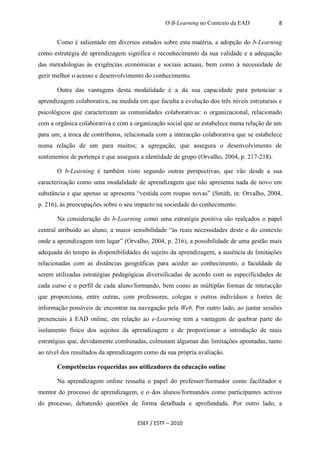O B-Learning no Contexto da EAD             8


       Como é salientado em diversos estudos sobre esta matéria, a adopção do b-Learning
como estratégia de aprendizagem significa o reconhecimento da sua validade e a adequação
das metodologias às exigências económicas e sociais actuais, bem como à necessidade de
gerir melhor o acesso e desenvolvimento do conhecimento.

       Outra das vantagens desta modalidade é a da sua capacidade para potenciar a
aprendizagem colaborativa, na medida em que faculta a evolução dos três níveis estruturais e
psicológicos que caracterizam as comunidades colaborativas: o organizacional, relacionado
com a orgânica colaborativa e com a organização social que se estabelece numa relação de um
para um; a troca de contributos, relacionada com a interacção colaborativa que se estabelece
numa relação de um para muitos; a agregação, que assegura o desenvolvimento de
sentimentos de pertença e que assegura a identidade de grupo (Orvalho, 2004, p. 217-218).

       O b-Learning é também visto segundo outras perspectivas, que vão desde a sua
caracterização como uma modalidade de aprendizagem que não apresenta nada de novo em
substância e que apenas se apresenta “vestida com roupas novas” (Smith, in: Orvalho, 2004,
p. 216), às preocupações sobre o seu impacto na sociedade do conhecimento.

       Na consideração do b-Learning como uma estratégia positiva são realçados o papel
central atribuído ao aluno, a maior sensibilidade “às reais necessidades deste e do contexto
onde a aprendizagem tem lugar” (Orvalho, 2004, p. 216), a possibilidade de uma gestão mais
adequada do tempo às disponibilidades do sujeito da aprendizagem, a ausência de limitações
relacionadas com as distâncias geográficas para aceder ao conhecimento, a faculdade de
serem utilizadas estratégias pedagógicas diversificadas de acordo com as especificidades de
cada curso e o perfil de cada aluno/formando, bem como as múltiplas formas de interacção
que proporciona, entre outras, com professores, colegas e outros indivíduos e fontes de
informação possíveis de encontrar na navegação pela Web. Por outro lado, ao juntar sessões
presenciais à EAD online, em relação ao e-Learning tem a vantagem de quebrar parte do
isolamento físico dos sujeitos da aprendizagem e de proporcionar a introdução de mais
estratégias que, devidamente combinadas, colmatam algumas das limitações apontadas, tanto
ao nível dos resultados da aprendizagem como da sua própria avaliação.

       Competências requeridas aos utilizadores da educação online

       Na aprendizagem online ressalta o papel do professor/formador como facilitador e
mentor do processo de aprendizagem, e o dos alunos/formandos como participantes activos
do processo, debatendo questões de forma detalhada e aprofundada. Por outro lado, a


                                     ESEF / ESTF – 2010
 
