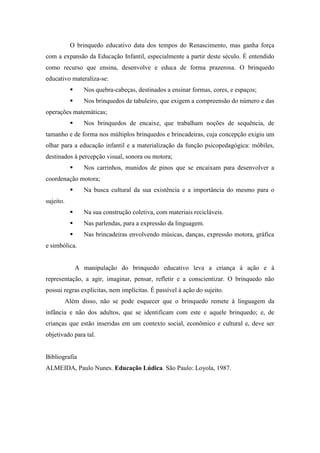 O brinquedo educativo data dos tempos do Renascimento, mas ganha força
com a expansão da Educação Infantil, especialmente a partir deste século. É entendido
como recurso que ensina, desenvolve e educa de forma prazerosa. O brinquedo
educativo materaliza-se:
                 Nos quebra-cabeças, destinados a ensinar formas, cores, e espaços;
                 Nos brinquedos de tabuleiro, que exigem a compreensão do número e das
operações matemáticas;
                 Nos brinquedos de encaixe, que trabalham noções de sequência, de
tamanho e de forma nos múltiplos brinquedos e brincadeiras, cuja concepção exigiu um
olhar para a educação infantil e a materialização da função psicopedagógica: móbiles,
destinados à percepção visual, sonora ou motora;
                 Nos carrinhos, munidos de pinos que se encaixam para desenvolver a
coordenação motora;
                 Na busca cultural da sua existência e a importância do mesmo para o
sujeito.
                 Na sua construção coletiva, com materiais recicláveis.
                 Nas parlendas, para a expressão da linguagem.
                 Nas brincadeiras envolvendo músicas, danças, expressão motora, gráfica
e simbólica.


                A manipulação do brinquedo educativo leva a criança à ação e à
representação, a agir, imaginar, pensar, refletir e a conscientizar. O brinquedo não
possui regras explícitas, nem implícitas. É passível à ação do sujeito.
           Além disso, não se pode esquecer que o brinquedo remete à linguagem da
infância e não dos adultos, que se identificam com este e aquele brinquedo; e, de
crianças que estão inseridas em um contexto social, econômico e cultural e, deve ser
objetivado para tal.


Bibliografia
ALMEIDA, Paulo Nunes. Educação Lúdica. São Paulo: Loyola, 1987.
 