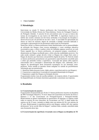 4   Clara Coutinho1


5. Metodologia

Intervieram no estudo 31 futuros professores das Licenciaturas em Ensino da
Universidade do Minho (Ensino da Física-Química, Ensino do Português -Francês e
do Português -Alemão). A amostra foi de conveniência uma vez que se tratava das
turmas da investigadora no ano lectivo de 2005/2006. A experiência inseriu-se no
âmbito das sessões semanais de três horas atribuídas à leccionação da disciplina e
desenvolveu-se por um período de um mês e meio. A actividade foi apresentada aos
alunos no início do semestre, depois de concluída a unidade curricular dedicada à
concepção e apresentação de um documento audiovisual em Powerpoint.
Numa fase inicial, os futuros professores foram familiarizados com as potencialidades
de utilização dos blogues como recurso pedagógico e como estratégia educativa
recorrendo-se para o efeito à análise crítica de múltiplas páginas acessíveis na web.
Numa segunda fas e os futuros professores, em pequenos grupos, conceberam e
dinamizaram um blogue escolhendo para o efeito uma das modalidades possíveis. Em
cada sessão semanal o grupo deveria visitar os blogues dos colegas bem como o
blogue da docente que funcionou com portefólio digital da turma. No final do estudo
os futuros professores preencheram um questionário especificamente concebido para
o efeito que pretendia avaliar a experiência vivenciada não apenas sobre aspectos
relacionados com a concepção e dinamização dos blogues, mas, sobretudo, com o
impacto da aprendizagem desta ferramenta tecnológica na sua formação como
professor. Nesse sentido as questões foram redigidas no sentido de possibilitarem
informação que nos permitissem:
1. Identificar dados pessoais (curso, idade, género, experiência prévia com blogues).
2. Caracterizar a experiência vivenciada na concepção/dinamização de blogues.
3. Equacionar o papel dos blogues na formação docente.
O questionário incluía itens de escolha múltipla e de resposta aberta. O questionário
foi disponibilizado em formato electrónico garantindo o anonimato nas respostas.


6. Resultados


6.1 Caracterização da amostra
O questionário foi preenchido por 26 dos 31 futuros professores inscritos na disciplina
de PPII Tecnologia Educativa; 14 era m alunos da Licenciatura em Ensino da Física e
Química e 12 das Licenciaturas em Português/Francês e Português/Alemão.
Relativamente ao género responderam ao questionário 20 raparigas e 6 rapazes sendo
todos os sujeitos do sexo masculino da Licenciatura em F/Q. A idade média dos
sujeitos era de 25 anos, variando as idades entre um mínimo de 20 e um máximo de
42 anos. Relativamente à experiência prévia com blogues, embora 46% dos sujeitos
declarassem “já ter ouvido falar de blogues”, nenhum tinha, contudo, concebido ainda
uma ferramenta deste tipo.

6.2 Caracterização da experiência vivenciada com os blogues na disciplina de TE
 