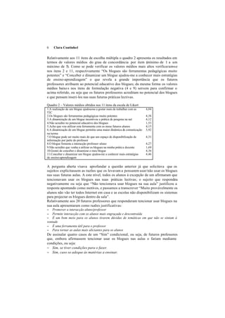 6    Clara Coutinho1


Relativamente aos 11 itens de escolha múltipla o quadro 2 apresenta os resultados em
termos de valores médios do grau de concordância por item (mínimo de 1 a um
máximo de 5). Como se pode verificar os valores médios mais altos verificaram-se
nos itens 2 e 11, respectivamente “Os blogues são ferramentas pedagógicas muito
potentes” e “Conceber e dinamizar um blogue ajudou-me a conhecer mais estratégias
de ensino-aprendizagem” o que revela a grande importância que os futuros
professores atribuem ao potencial educativo dos blogues; da mesma forma os valores
médios baixo s nos itens de formulação negativa (4 e 9) servem para confirmar o
acima referido, ou seja que os futuros professores acreditam no potencial dos blogues
e que pensam inseri-los nas suas futuras práticas lectivas.

Quadro 2 – Valores médios obtidos nos 11 itens da escala de Likert
1.A realização de um blogue ajudou-me a gostar mais de trabalhar com as   4,04
TIC
2.Os blogues são ferramentas pedagógicas muito potentes                   4,38
3.A dinamização de um blogue incentivou a prática de pesquisa na net      4,12
4.Não acredito no potencial educativo dos blogues                         1,53
5.Acho que vou utilizar esta ferramenta com os meus futuros alunos        4,15
6.A dinamização de um blogue permitiu uma maior dinâmica de comunicação   3,92
na turma
7.O blogue pode ser muito mais do que um espaço de disponibilização de    4,31
informação por parte do professor
8.O blogue fomenta a interacção professor-aluno                           4,27
9.Não acredito que venha a utilizar os blogues na minha prática docente   1,69
10.Gostei de conceber e dinamizar o meu blogue                            4,36
11.Conceber e dinamizar um blogue ajudou-me a conhecer mais estratégias   4,46
de ensino-aprendizagem

A pergunta aberta visava aprofundar a questão anterior já que solicitava que os
sujeitos explicitassem as razões que os levavam a pensarem usar/não usar os blogues
nas suas futuras aulas. A este nível, todos os alunos à excepção de um afirmaram que
tencionavam usar os blogues nas suas práticas lectivas; o sujeito que respondeu
negativamente ou seja que “Não tencionava usar blogues na sua aula” justificou a
resposta apontando como motivos, e passamos a transcrever “Muito provávelmente os
alunos não vão ter todos Internet em casa e as escolas não disponibilizam os sistemas
para projectar os blogues dentro da sala”.
Relativamente aos 20 futuros professores que responderam tencionar usar blogues na
sua aula apresentaram como razões justificativas:
− Promover a interacção aluno/professor
− Permite interacção com os alunos mais engraçada e descontraída
− É um bom meio para os alunos tirarem dúvidas de temáticas em que não se sintam à
vontade
− É uma ferramenta útil para o professor
− Para tornar as aulas mais aliciantes para os alunos
De assinalar quatro casos de um “Sim” condicional, ou seja, de futuros professores
que, embora afirmassem tencionar usar os blogues nas aulas o fariam mediante
condições, ou seja:
− Sim, se tiver condições para o fazer.
− Sim, caso se adeque às matérias a ensinar.
 