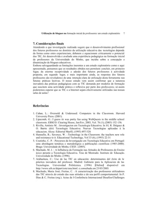 Utilização de blogues na formação inicial de professores: um estudo exploratório   7



7. Considerações finais
Atendendo a que investigação realizada sugere que o desenvolvimento profissional
dos futuros professores no domínio da utilização educativa das tecnologias depende
da forma como estes experienciam, debatem e equacionam criticamente o potencial
das TIC, foi desenvolvida e avaliada uma experiência pedagógica na formação inicial
de professores da Universidade do Minho, que incidiu sobre a concepção e
dinamização de blogues educativos.
Embora salvaguardando as limitações inerentes a um estudo exploratório como o aqui
apresentado, pensamos que os resultados obtidos nos permitem concluir, em primeiro
lugar, da enorme receptividade e adesão dos futuros professores à actividade
proposta; em segundo lugar, e mais importante ainda, as respostas dos futuros
professores são reveladoras de uma intenção clara de utilização desta ferramenta nas
futuras práticas lectivas. O nosso estudo vem assim confirmar que a natureza
inovadora das práticas pedagógicas com as TIC demanda por modelos de formação
que suscitem uma actividade prática e reflexiva por parte dos professores; só assim
poderemos esperar que as TIC e a Internet sejam efectivamente utilizadas nas nossas
salas de aulas!




Referências

1. Cuban, L. : Oversold & Underused: Computers in the Classroom. Harvard
   University Press. (2001).
2. Lipscomb, G.: I guess itr was pretty fun using WebQuests in the middle school
   classroom. EBSCO. Clearing House, Jan/Fev, 2003, Vol. 76 (1), (2003) 152-156.
3. Rivilla, António M. : Investigacion em Tecnologia Educativa. In J-L R. Diéguez &
   O. Barrio (dir) Tecnologia Educativa: Nuevas Tecnologias aplicadas á la
   educacion. Alcoy: Editorial Marfil, (1995) 497-520.
4. Hannafin, R.; Savenye, W. : Technology in the Classroom: the teachers new role
   and resistance to it. Educational Technology, Vol 33 (6), (1993) 22-31
5. Coutinho, C. P. : Percursos da Investigação em Tecnologia Educativa em Portugal:
   uma abordagem temática e metodológica a publicações científicas (1985-2000).
   Braga: Universidade do Minho, CIED . (2005).
6. Machado, M. J. : A Influência da Formação nas Atitudes de Professores do Ensino
   ásico perante a Tecnologia Educativa. Tese de Mestrado. Instituto de Educação.
   Universidade do Minho. (1996).
7. Arabaolaza, C.: Uso de las TIC en educación: determinantes del êxito de le
   práctica inovadora del professor. Madrid: Gabinete para la Aplicacion de las
   Tecnologias. Universidad Politécnica. (1996) [Online] disponível em
   http://www.uib.es/depart/este/una.html. e consultada em 23/03/2005.
8. Machado, Maria José; Freitas, C. : A caracterização dos professores utilizadores
   das TIC através do estudo das suas atitudes e do seu perfil comportamental. In P.
   Dias & C. Freitas (org.). Actas da I Conferência Internacional Desafios/Challenges
 