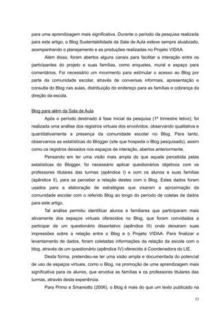 para uma aprendizagem mais significativa. Durante o período da pesquisa realizada
para este artigo, o Blog Sustentabilidade da Sala de Aula esteve sempre atualizado,
acompanhando o planejamento e as produções realizadas no Projeto VIDAA.
Além disso, foram abertos alguns canais para facilitar a interação entre os
participantes do projeto e suas famílias, como enquetes, mural e espaço para
comentários. Foi necessário um movimento para estimular o acesso ao Blog por
parte da comunidade escolar, através de conversas informais, apresentação e
consulta do Blog nas aulas, distribuição do endereço para as famílias e cobrança da
direção da escola.
Blog para além da Sala de Aula
Após o período destinado à fase inicial da pesquisa (1º trimestre letivo), foi
realizada uma análise dos registros virtuais dos envolvidos, observando qualitativa e
quantitativamente a presença da comunidade escolar no Blog. Para tanto,
observamos as estatísticas do Blogger (site que hospeda o Blog pesquisado), assim
como os registros deixados nos espaços de interação, abertos anteriormente.
Pensando em ter uma visão mais ampla do que aquela percebida pelas
estatísticas do Blogger, foi necessário aplicar questionários objetivos com os
professores titulares das turmas (apêndice I) e com os alunos e suas famílias
(apêndice II), para se perceber a relação destes com o Blog. Estes dados foram
usados para a elaboração de estratégias que visaram a aproximação da
comunidade escolar com o referido Blog ao longo do período de coletas de dados
para este artigo.
Tal análise permitiu identificar alunos e familiares que participaram mais
ativamente dos espaços virtuais oferecidos no Blog, que foram convidados a
participar de um questionário dissertativo (apêndice III) onde deixaram suas
impressões sobre a relação entre o Blog e o Projeto VIDAA. Para finalizar o
levantamento de dados, foram coletadas informações da relação da escola com o
blog, através de um questionário (apêndice IV) oferecido à Coordenadora do LIE.
Desta forma, pretendeu-se ter uma visão ampla e documentada do potencial
de uso de espaços virtuais, como o Blog, na promoção de uma aprendizagem mais
significativa para os alunos, que envolva as famílias e os professores titulares das
turmas, através desta experiência.
Para Primo e Smaniotto (2006), o Blog é mais do que um texto publicado na
11
 