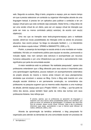 web. Segundo os autores, Blog é texto, programa e espaço, pois ao mesmo tempo
em que é preciso selecionar um conteúdo ou organizar informações através de uma
linguagem textual, é preciso ter um aplicativo para publicar o conteúdo e ter um
espaço virtual para que este conteúdo seja acessado. Desta forma, o blog deixa de
ser uma versão virtual de um diário, para ser um espaço virtual de interação que
pode ser mais ou menos controlado pelo(s) autor(es), de acordo com seu(s)
objetivo(s).
Uma vez que se transpõe esse texto-programa-espaço para a realidade
escolar, abrem-se novas possibilidades de interação entre os atores do processo
educativo. Isso ocorre porque “os blogs na educação facilitam (…) o intercâmbio
aberto de ideias e ajuda mútua.” (PRIMO e SMANIOTTO, 2006, p. 5).
Porém, a presença da tecnologia na escola ainda é uma novidade em muitas
realidades. Há todo um investimento público para equipar as escolas, promovendo a
inclusão digital, mas nem sempre esta estrutura é acompanhada por recursos
humanos adequados e por uma infraestrutura que permita o aproveitamento mais
significativo por parte da comunidade escolar.
A maior resistência está no professor. Na realidade pesquisada7
, apesar dos
professores entenderem que o Blog oferecido para seus alunos é importante para
uma aprendizagem significativa, poucos realizam um acompanhamento sistemático
do projeto através do mesmo e menos ainda incluem em seus planejamentos
atividades que envolvam o acesso ao Blog. Como o Blog está inserido em uma
situação escolar dinâmica e em permanente construção, os comentários dos
professores na pesquisa sugerem que os mesmos estão dispostos a uma mudança
de atitude, abrindo espaço para que o Projeto VIDAA – e o Blog –, que faz parte da
rotina dos alunos, possa também fazer parte da rotina das turmas com seus
professores titulares. Isso reforça que:
É preciso, apenas, que os professores se apropriem da linguagem e
explorem com seus alunos várias possibilidades desse novo ambiente, que
pode se tornar um ambiente de aprendizagem. O professor não deve ficar
fora do contexto, desse mundo virtual. Contudo, cabe a ele (o professor)
direcionar suas aulas, aproveitando o que a internet pode oferecer de
melhor. (ARAÚJO, 2009, p. 64)
Através da aproximação da temática ambiental, o blog pesquisado foi
organizado para atender as demandas de uma comunidade escolar em processo de
7 Ver Apêndice I.
12
 