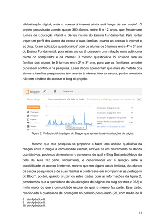 alfabetização digital, onde o acesso à internet ainda está longe de ser amplo8
. O
projeto pesquisado atende quase 350 alunos, entre 5 e 12 anos, que frequentam
turmas de Educação infantil e Séries Iniciais do Ensino Fundamental. Para tentar
traçar um perfil dos alunos da escola e suas famílias, quanto ao acesso à internet e
ao blog, foram aplicados questionários9
com os alunos de 5 turmas entre 4º e 5º ano
do Ensino Fundamental, pois estes alunos já possuem uma relação mais autônoma
diante do computador e da internet. O mesmo questionário foi enviado para as
famílias dos alunos de 5 turmas entre 2º e 3º ano, para que os familiares também
pudessem contribuir na pesquisa. Esses dados apresentam que mais da metade dos
alunos e famílias pesquisadas tem acesso à internet fora da escola, porém a maioria
não tem o hábito de acessar o blog do projeto.
Figura 2: Visão parcial da página do Blogger que apresenta as visualizações de página.
Mesmo que esta pesquisa se proponha a fazer uma análise qualitativa da
relação entre o blog e a comunidade escolar, através de um cruzamento de dados
quantitativos, podemos dimensionar o panorama do qual o Blog Sustentabilidade da
Sala de Aula faz parte. Inicialmente, é desanimador ver a relação entre a
possibilidade de acesso à internet, mesmo que em alguns casos limitada, dos alunos
da escola pesquisada e de suas famílias e o interesse em acompanhar as postagens
do Blog10
, porém, quando cruzamos estes dados com as informações da figura 2,
percebemos que a quantidade de visualizações de páginas no blog por mês (1052) é
muito maior do que a comunidade escolar do qual o mesmo faz parte. Esse dado,
relacionado à quantidade de postagens no período pesquisado (26, com média de 8
8 Ver Apêndice II.
9 Ver Apêndice II.
10 Ver Apêndice II.
13
 