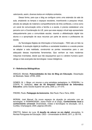 valorizando, assim, diversos textos em múltiplos contextos.
Dessa forma, para que o blog se configure como uma extensão da sala de
aula, ampliando os tempos e espaços escolares, incentivando a pesquisa virtual,
através da seleção de material e compartilhamento de links confiáveis, e sirva como
um canal de comunicação entre a família e a escola, é preciso estabelecer uma
parceria com a Coordenação do LIE, para que esse espaço virtual seja apresentado
adequadamente para a comunidade escolar, visando a alfabetização digital dos
alunos e a apropriação de seus recursos por parte de alunos e professores da
escola.
As Tecnologias Digitais da Informação e Comunicação – TDIC são um fato na
atualidade. A revolução digital já modificou a sociedade brasileira e a escola precisa
se adaptar a esta realidade, construindo as pontes necessárias para o uso
adequado dessas importantes ferramentas. Que venham as mais modernas
máquinas inventadas, desde que não esqueçamos que é o cérebro humano quem
abriga a mais avançada das tecnologias: nossa inteligência.
V – Referências Bibliográficas
ARAÚJO, Michele. Potencialidades do Uso do Blog em Educação. Dissertação
de Mestrado. Natal, UFRN, 2009.
GOMES, M. J. Blogs: um recurso e uma estratégia pedagógica. In: PEREIRA, I e
COSTA, R. (editores). Atas do VII Simpósio Internacional de Informática
Educativa. Leiria: Escola Superior de Leiria, 2005. p. 311-315.
FREIRE, Paulo. Pedagogia da Autonomia. São Paulo: Paz e Terra, 2002.
MORAN, José Manuel. Os novos espaços de atuação do educador com as
tecnologias. in ROMANOWSKI, Joana Paulin et al (Orgs). Conhecimento local e
conhecimento universal: Diversidade, mídias e tecnologias na educação. vol 2,
Curitiba, Champagnat, 2004, páginas 245-253.
PRETTO, Nelson de Luca. O desafio de educar na era digital: educações. In
Revista Portuguesa de Educação. CIED – Universidade do Minho, 2011, p. 95-118.
17
 