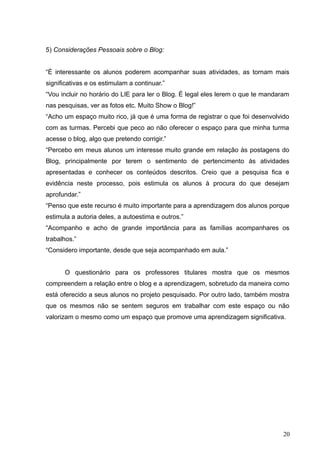 5) Considerações Pessoais sobre o Blog:
“É interessante os alunos poderem acompanhar suas atividades, as tornam mais
significativas e os estimulam a continuar.”
“Vou incluir no horário do LIE para ler o Blog. É legal eles lerem o que te mandaram
nas pesquisas, ver as fotos etc. Muito Show o Blog!”
“Acho um espaço muito rico, já que é uma forma de registrar o que foi desenvolvido
com as turmas. Percebi que peco ao não oferecer o espaço para que minha turma
acesse o blog, algo que pretendo corrigir.”
“Percebo em meus alunos um interesse muito grande em relação às postagens do
Blog, principalmente por terem o sentimento de pertencimento às atividades
apresentadas e conhecer os conteúdos descritos. Creio que a pesquisa fica e
evidência neste processo, pois estimula os alunos à procura do que desejam
aprofundar.”
“Penso que este recurso é muito importante para a aprendizagem dos alunos porque
estimula a autoria deles, a autoestima e outros.”
“Acompanho e acho de grande importância para as famílias acompanhares os
trabalhos.”
“Considero importante, desde que seja acompanhado em aula.”
O questionário para os professores titulares mostra que os mesmos
compreendem a relação entre o blog e a aprendizagem, sobretudo da maneira como
está oferecido a seus alunos no projeto pesquisado. Por outro lado, também mostra
que os mesmos não se sentem seguros em trabalhar com este espaço ou não
valorizam o mesmo como um espaço que promove uma aprendizagem significativa.
20
 