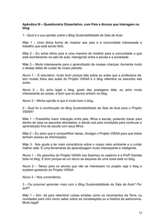 Apêndice III – Questionário Dissertativo, com Pais e Alunos que interagem no
blog:
1 - Qual é a sua opinião sobre o Blog Sustentabilidade da Sala de Aula:
Mãe 1 – Uma ótima forma de mostrar aos pais e à comunidade interessada o
trabalho que está sendo feito.
Mãe 2 – Eu achei ótimo pois é uma maneira de mostrar para a comunidade o que
está acontecendo na sala de aula, interagindo entra a escola e a sociedade.
Mãe 3 – Muito interessante para o aprendizado de nossas crianças. Aumenta muito
o desejo delas de cuidar do nosso planeta.
Aluno 1 – É educativo, muito bom porque fala sobre as aulas que a professora dá,
tem muitas fotos das aulas do Projeto VIDAA e o blog relembra os assuntos das
aulas.
Aluno 2 – Eu acho legal o blog, gosto das postagens dele, eu acho muito
interessante as coisas, é bom que os alunos entrem no blog.
Aluno 3 – Minha opinião é que é muito bom o blog.
2 - Qual foi a contribuição do Blog Sustentabilidade da Sala de Aula para o Projeto
VIDAA?
Mãe 1 – Possibilita maior interação entre pais, filhos e escola, podendo trazer para
dentro de casa os assuntos abordados, e dando aos pais condições para continuar o
aprendizado fora da escola com seus filhos.
Mãe 2 – Eu acho que é compartilhar ideias, divulgar o Projeto VIDAA para que todos
tenham acesso às informações.
Mãe 3- Nos ajuda a ter mais consciência sobre o nosso meio ambiente e a cuidar
melhor dele. É uma ferramenta de aprendizagem muito interessante e inteligente.
Aluno 1 – Os assuntos do Projeto VIDAA nos fazemos no caderno e a Profª Daniela
bota no blog. É bom porque se um aluno se esquece de uma coisa está no blog.
Aluno 2 – Talvez para os alunos que não se interessam no projeto veja o blog e
acabem gostando do Projeto VIDAA.
Aluno 3 – Nos comentários.
3 - Foi possível aprender mais com o Blog Sustentabilidade da Sala de Aula? Por
quê?
Mãe 1 – Sim, dá para relembrar coisas simples como os movimentos da Terra, ou
novidades para mim como saber sobre as constelações ou a história da astronomia.
Muito legal!
23
 