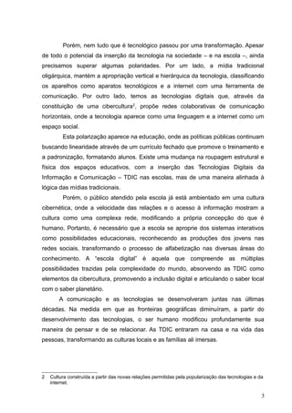 Porém, nem tudo que é tecnológico passou por uma transformação. Apesar
de todo o potencial da inserção da tecnologia na sociedade – e na escola –, ainda
precisamos superar algumas polaridades. Por um lado, a mídia tradicional
oligárquica, mantém a apropriação vertical e hierárquica da tecnologia, classificando
os aparelhos como aparatos tecnológicos e a internet com uma ferramenta de
comunicação. Por outro lado, temos as tecnologias digitais que, através da
constituição de uma cibercultura2
, propõe redes colaborativas de comunicação
horizontais, onde a tecnologia aparece como uma linguagem e a internet como um
espaço social.
Esta polarização aparece na educação, onde as políticas públicas continuam
buscando linearidade através de um currículo fechado que promove o treinamento e
a padronização, formatando alunos. Existe uma mudança na roupagem estrutural e
física dos espaços educativos, com a inserção das Tecnologias Digitais da
Informação e Comunicação – TDIC nas escolas, mas de uma maneira alinhada à
lógica das mídias tradicionais.
Porém, o público atendido pela escola já está ambientado em uma cultura
cibernética, onde a velocidade das relações e o acesso à informação mostram a
cultura como uma complexa rede, modificando a própria concepção do que é
humano. Portanto, é necessário que a escola se aproprie dos sistemas interativos
como possibilidades educacionais, reconhecendo as produções dos jovens nas
redes sociais, transformando o processo de alfabetização nas diversas áreas do
conhecimento. A “escola digital” é aquela que compreende as múltiplas
possibilidades trazidas pela complexidade do mundo, absorvendo as TDIC como
elementos da cibercultura, promovendo a inclusão digital e articulando o saber local
com o saber planetário.
A comunicação e as tecnologias se desenvolveram juntas nas últimas
décadas. Na medida em que as fronteiras geográficas diminuíram, a partir do
desenvolvimento das tecnologias, o ser humano modificou profundamente sua
maneira de pensar e de se relacionar. As TDIC entraram na casa e na vida das
pessoas, transformando as culturas locais e as famílias ali imersas.
2 Cultura construída a partir das novas relações permitidas pela popularização das tecnologias e da
internet.
3
 