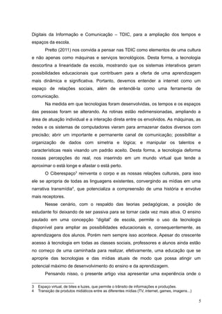 Digitais da Informação e Comunicação – TDIC, para a ampliação dos tempos e
espaços da escola.
Pretto (2011) nos convida a pensar nas TDIC como elementos de uma cultura
e não apenas como máquinas e serviços tecnológicos. Desta forma, a tecnologia
descortina a linearidade da escola, mostrando que os sistemas interativos geram
possibilidades educacionais que contribuem para a oferta de uma aprendizagem
mais dinâmica e significativa. Portanto, devemos entender a internet como um
espaço de relações sociais, além de entendê-la como uma ferramenta de
comunicação.
Na medida em que tecnologias foram desenvolvidas, os tempos e os espaços
das pessoas foram se alterando. As rotinas estão redimensionadas, ampliando a
área de atuação individual e a interação direta entre os envolvidos. As máquinas, as
redes e os sistemas de computadores vieram para armazenar dados diversos com
precisão; abrir um importante e permanente canal de comunicação; possibilitar a
organização de dados com simetria e lógica; e manipular os talentos e
características reais visando um padrão aceito. Desta forma, a tecnologia deforma
nossas percepções do real, nos inserindo em um mundo virtual que tende a
aproximar o está longe e afastar o está perto.
O Ciberespaço3
reinventa o corpo e as nossas relações culturais, para isso
ele se apropria de todas as linguagens existentes, convergindo as mídias em uma
narrativa transmídia4
, que potencializa a compreensão de uma história e envolve
mais receptores.
Nesse cenário, com o respaldo das teorias pedagógicas, a posição de
estudante foi deixando de ser passiva para se tornar cada vez mais ativa. O ensino
pautado em uma concepção “digital” de escola, permite o uso da tecnologia
disponível para ampliar as possibilidades educacionais e, consequentemente, as
aprendizagens dos alunos. Porém nem sempre isso acontece. Apesar do crescente
acesso à tecnologia em todas as classes sociais, professores e alunos ainda estão
no começo de uma caminhada para realizar, efetivamente, uma educação que se
aproprie das tecnologias e das mídias atuais de modo que possa atingir um
potencial máximo de desenvolvimento do ensino e da aprendizagem.
Pensando nisso, o presente artigo visa apresentar uma experiência onde o
3 Espaço virtual, de bites e luzes, que permite o trânsito de informações e produções.
4 Transição de produtos midiáticos entre as diferentes mídias (TV, internet, games, imagens...)
5
 