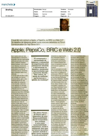 Briefing                                 Periodicidade: Mensal                                     Temática:     Sociedade

                                         Classe:         MKT/Comunicação                           Dimensão:     454

                                         Âmbito:         Nacional                                  Imagem:       S/Cor
01­02­2011                               Tiragem:        2300                                      Página (s):   24




                                                                                    Rui Martins
                                                     director de comunicação da Dianova Portugal
                                             e membro do Comité do Fórum Communication On Top




      O que têm em comum a Apple a PepsiCo os BRIC e a Web 2 0
      Os desafios de liderança global numa nova era debatidos no Fórum
      Communication On Top Davos 2011


      Apple PepsiCo BRIC e Web 2 0
      Num mundo cada vez mais                                                redesenhar as organizações                temas de actualidade sobre

      interdependente e interactivo                                          para enfrentarem eficiente                reputação offline e online
      empresas e demais organizações                                         e eficazmente os desafios                 debate inicial sobre futuro

      públicas e privadas bem como                                           obstáculos e oportunidades                da comunicação    com Paul
      países enfrentam desafios                                              que a presente década lhes                Holmes Holmes     Report e
      globais similares como manter                                          coloca na senda de melhores               Garret Johnston   Brainstore
      a sua liderança envolvendo                                            performances e gestão da                   estudos de caso   de empresas
      eficazmente stakeholders e                                            mudança                                    líderes mundiais na área de
      shareholders na senda de                                               Esta foi a principal conclusão            Comunicação Financeira e
      benefícios mútuos Ilustremos                                           do Fórum Económico Mundial                Relações com Investidores
      alguns exemplos desta nova                                             Davos 2010 e a reflexão de                Enel e Social Media
      realidade                                                              partida para o FEM 2011 http              PepsiCo investigação e
      A recente saída de Steve Jobs                                          www3 weforum org subordinado              últimas tendências na área

      ceo da Apple por motivos                                               ao tema Normas Partilhadas                de Comunicação de Crise
      de baixa médica gerou uma                                              para a Nova Realidade Desafios             Florida University e Fribourg
      imediata descida do valor                                              da Liderança Global realizado             University novos desafios que
      das acções da companhia                                                a 26 30 de Janeiro último em              se colocam aos profissionais de
      a nível mundial colocando                                              Davos Suíça Extraem se das                comunicação Relações Públicas
      a sua liderança no mercado                                             conclusões o imperativo de                e Accountability Comunicação
      de smartphones em questão                                              uma Responsabilidade Social               e Responsabilidade Social
      a PepsiCo anunciou um                                                  Corporativa baseada numa                  Corporativa Comunicação
      investimento de mil milhões de                                         Gestão Ética e de Reputação               Financeira e estratégias de
      dólares na russa Wimm Bill Dann                                        que conduza a uma cada                    investimento Edelman Change
      ao longo dos próximos cinco                                            vez maior sustentabilidade                Credit Suisse e E On e não
      anos na área de bebidas não                                            económica social e ambiental              menos importante comunicação
      alcoólicas sumos e lácteos a                                           para que as cada vez mais                 estratégica e gestão de issues
      China e a Rússia destacam se                                           capacitadas numa perspectiva              governamentais off e online
      como economias emergentes                                              de competitividade global do              num debate moderado por
      impondo se ao resto do                                                 talento futuras gerações                  Jolyon Kimble da APCO
      mundo a Índia está a ver se                                            possam usufruir e gerar novos             Worldwide

      ultrapassada pelas Filipinas na                                        recursos à escala planetária              O Fórum Communication On

      área de outsorcing sobretudo                                           E serão também estes                      Top inclui ainda a cerimónia
      no mercado de call centers a                                           os desafios que irão ser                  dos Communication 4 Future

      nível global e a Web 2 0 trouxe                                        debatidos no II Fórum Global                C4F Awards que terá lugar no
      um novo poder democrático                                              Communication On Top Davos                jantar de gala no dia 17 prémios
      aos cidadãos munidos de                                                2011 http www forumdavos                  destinados a profissionais
      smartphones podcasting Twitter                                         com program a decorrer entre              de comunicação em quatro
      Facebook e You Tube retirando                                          17 e 18 de Fevereiro contando             categorias Titan Web 2 0 Image
      parte do controlo a organizações                                       com a participação de mais de             of the Future Media of the Future
      e países impondo uma nova                                              25 especialistas de comunicação           e Relations of the Future Mais

      era de inevitável transparência                                        de três continentes Europa                informações em http     www
      accountability e governance                                            Ásia e Américas e de mais                 forumdavos com awards

      Apesar de aparentes melhorias                                          de 20 países nas áreas de                 Este evento conta com a minha

      no sistema económico e político                                        comunicação financeira                    participação na qualidade
      mundial após a crise financeira                                        comunicação política gestão               de orador bem como de
      com que o mundo se debate                                              da reputação e inevitavelmente            profissionais de comunicação
      desde 2007 lideres mundiais nas                                        Social Media num mundo cada               de empresas lideres mundiais a
      áreas empresarial económica                                            vez mais complexo e interactivo           operar no nosso mercado
      e política são consensuais na                                          Durante dois dias intensos                Para mais informações visite o
      necessidade de repensar e                                              serão apresentados e debatidos            site www forumdavos com
 