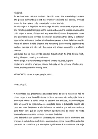 RESUME
As we have seen over the studies to the child since birth, are relating to objects
and people surrounding it and the everyday situations that coexist, involves
amounts, time, space, order, magnitude, number and etc.
At this stage it is important to encourage the child to visualize, explore, touch
and handle objects that make up the colors and geometric shapes, enabling the
child to get a sense of them and may even identify them. Playing with colors
and geometric shape provides the children developing their ability to establish
approaches with some mathematical notions present in their daily lives and to
make the school a more cheerful and welcoming place offering opportunity to
explore, express and play with the colors and shapes geometric in a playful
manner.
We realize that we must provide activities through which the child develop math,
letting it happen, creating from stimulus
At this stage, it is important to provide the child to visualize, explore,
contact and handling of various objects that make up the universe of colors and
forms, enabling the child identify them.
KEYWORDS: colors, shapes, playful, child.
INTRODUÇÃO
A matemática está presente nas atividades diárias de todo o indivíduo e não há
como negar a sua importância no contexto de curso de pedagogia para a
Educação Infantil. E como vimos no decorrer dos estudos, as preocupações
com um ensino de matemática de qualidade desde a Educação Infantil são
cada vez mais freqüentes e são inúmeros os estudos que indicam caminhos
para fazer com que os alunos tenham oportunidades de iniciar de modo
adequado seus primeiros contatos com essa disciplina.
Uma das formas que podem ser utilizadas pelo professor é usar o cotidiano das
crianças a realidade na qual vivem, associando-os com a matemática, pois elas
precisam de conteúdos que lhe sejam significativos. É fundamental que haja
 