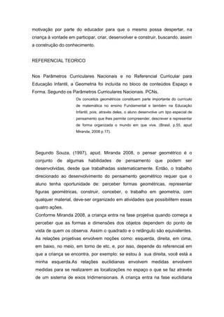 motivação por parte do educador para que o mesmo possa despertar, na
criança à vontade em participar, criar, desenvolver e construir, buscando, assim
a construção do conhecimento.
REFERENCIAL TEORICO
Nos Parâmetros Curriculares Nacionais e no Referencial Curricular para
Educação Infantil, a Geometria foi incluída no bloco de conteúdos Espaço e
Forma. Segundo os Parâmetros Curriculares Nacionais. PCNs,
Os conceitos geométricos constituem parte importante do currículo
de matemática no ensino Fundamental e também na Educação
Infantil, pois, através deles, o aluno desenvolve um tipo especial de
pensamento que lhes permite compreender, descrever e representar
de forma organizada o mundo em que vive. (Brasil, p.55, apud
Miranda, 2008 p.17).
Segundo Souza, (1997), apud. Miranda 2008, o pensar geométrico é o
conjunto de algumas habilidades de pensamento que podem ser
desenvolvidas, desde que trabalhadas sistematicamente. Então, o trabalho
direcionado ao desenvolvimento do pensamento geométrico requer que o
aluno tenha oportunidade de: perceber formas geométricas, representar
figuras geométricas, construir, conceber, o trabalho em geometria, com
qualquer material, deve-ser organizado em atividades que possibilitem essas
quatro ações.
Conforme Miranda 2008, a criança entra na fase projetiva quando começa a
perceber que as formas e dimensões dos objetos dependem do ponto de
vista de quem os observa. Assim o quadrado e o retângulo são equivalentes.
As relações projetivas envolvem noções como: esquerda, direita, em cima,
em baixo, no meio, em torno de etc. e, por isso, depende do referencial em
que a criança se encontra, por exemplo: se estou à sua direita, você está a
minha esquerda.As relações euclidianas envolvem medidas envolvem
medidas para se realizarem as localizações no espaço o que se faz através
de um sistema de eixos tridimensionais. A criança entra na fase euclidiana
 