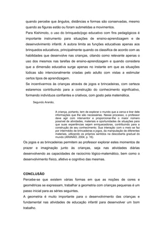 quando percebe que ângulos, distâncias e formas são conservadas, mesmo
quando as figuras estão ou foram submetidas a movimentos.
Para Kishimoto, o uso do brinquedo/jogo educativo com fins pedagógicos é
importante instrumento para situações de ensino-aprendizagem e de
desenvolvimento infantil. A autora limita as funções educativas apenas aos
brinquedos educativos, principalmente quando os classifica de acordo com as
habilidades que desenvolve nas crianças, citando como relevante apenas o
uso dos mesmos nas tarefas de ensino-aprendizagem e quando considera
que a dimensão educativa surge apenas no instante em que as situações
lúdicas são intencionalmente criadas pelo adulto com vistas a estimular
certos tipos de aprendizagem.
Se incentivarmos às crianças através de jogos e brincadeiras, com certeza
estaremos contribuindo para a construção do conhecimento significativo,
formando indivíduos confiantes e criativos, com gosto pela matemática.
Segundo Aranão,
A criança, portanto, tem de explorar o mundo que a cerca e tirar dele
informações que lhe são necessárias. Nesse processo, o professor
deve agir com interventor e proporcionar-lhe o maior número
possível de atividades, materiais e oportunidades de situações para
que suas experiências sejam enriquecedoras, contribuindo para a
construção de seu conhecimento. Sua interação com o meio se faz
por intermédio de brincadeiras e jogos, da manipulação de diferentes
materiais, utilizando os próprios sentidos na descoberta gradual do
mundo (ARANÃO, 2004, p. 16).
Os jogos e as brincadeiras permitem ao professor explorar estes momentos de
prazer e imaginação junto às crianças, seja nas atividades diárias
desenvolvendo as capacidades de raciocínio lógico-matemático, bem como o
desenvolvimento físico, afetivo e cognitivo das mesmas.
CONCLUSÃO
Percebe-se que existem várias formas em que as noções de cores e
geométricas se expressam, trabalhar a geometria com crianças pequenas é um
passo inicial para as séries seguintes.
A geometria é muito importante para o desenvolvimento das crianças e
fundamental nas atividades de educação infantil para desenvolver um bom
trabalho.
 