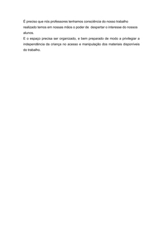 É preciso que nós professores tenhamos consciência do nosso trabalho
realizado temos em nossas mãos o poder de despertar o interesse do nossos
alunos.
E o espaço precisa ser organizado, e bem preparado de modo a privilegiar a
independência da criança no acesso e manipulação dos materiais disponíveis
do trabalho.
 