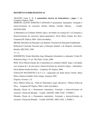 REFERÊNCIAS BIBLIOGRÁFICAS
ARANÃO, Ivana V. D. A matemática através de brincadeiras e jogos. 5. ed.
Campinas: Papirus, 2004.
MORENO, ELIETE MARTINS CASTILHO O pensamento matemático: formação e
desenvolvimento de conceitos Heliete Martins Castilho Moreno_ _ Cuiabá:
EdUFMT,2008.
A Matemática no Cotidiano Infantil: jogos e atividades em crianças de 3 a 6 anospara o
desenvolvimento do raciocínio lógico-matemático/ Silvia Maria Guedes dos Reis.-
Campinas,SP: Papirus, 2006 –(Série atividades).
BRASIL Ministério da Educação e do desporto. Secretaria da Educação Fundamental.
Referencial Curricular Nacional para a Educação Infantil e do Desporto, Secretaria_
Brasília: MECSEF, 1998.
3 v: i L.
KISHIMOTO, Tizuko Morchida, Jogo, Brinquedo, brincadeira e a educação/ Tizuko M.
Kishimoto (Org.); -9. ed.- São Paulo: Cortez, 2006.
REIS, Silvia Marina Guedes dos à matemática no cotidiano infantil: Jogos e atividades
com crianças de 3 a6 anos para o desenvolvimento do raciocínio lógico - matemático/
Silvia Marina Guedes dos Reis. – Campinas, SP: Papirus, 2006.
COLEÇAO MATEMÀTICA de 0 a 6 / organizado por Kátia Stocco Smole, Maria
Diniz e Patrícia Cândido- Porto Alegre: Artumed, 2003.
(Figuras e Formas; v.3).
Silva, Mônica Soltau da, Clube de Matemática: jogos educativos / Mônica Soltau da
Silva. – Campinas SP: Papirus, 2004.-( Série Atividades)
Miranda, Elisete de o Pensamento matemático: Formação e desenvolvimento de
conceitos / Elisete de Miranda. – Cuiabá: EdUFMT, 2008. FASC. 2 TOMO 2.
Miranda, Elisete de o Pensamento matemático: Formação e desenvolvimento de
conceitos / Elisete de Miranda. – Cuiabá: EdUFMT, 2008. FASC. 2 TOMO 1.
 