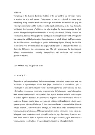 RESUME
The choice of this theme is due to the fact that at this age children are extremely curious
in relation to toys and games. Furthermore, it can be exploited in many ways,
comprising many different fields of knowledge. We believe that the toy and play are
vital ingredients for a healthy childhood and a significant learning as the play stimulates
intellectual development of children, but also teaches the habits necessary for their
growth. Thus providing children moments of healthy coexistence, friendly, creative and
constructive, because through play the child gives meaning to your world, appropriates
knowledge that will help you act on the environment in which it finds itself, recognizing
the Brazilian culture , rescuing jokes, games and nursery rhymes. Playing for the child
is critical to your development as it is in playful she learns to interact with others and
share the differences in a spontaneous way. The play encourages the development,
balance, communication, creativity, independence and intellectual and emotional
growth of the child.
KEYWORDS: toy, fun, playful, child
INTRODUÇÃO
Baseando-se na importância do lúdico com crianças, este artigo proporciona uma boa
recordação e aprendizagem acerca dos jogos, brinquedos e brincadeiras, para a
construção de uma aprendizagem coesa e nos faz reportar ao tempo em que era mais
valorizado o processo de construção e reconstrução de brinquedos e das brincadeiras,
onde o mais importante não era o produto final, aquele pronto e acabado, mas o resgate
da cultura e prática do lúdico. Na constituição de grupos conhecimento se dá através da
percepção de que o sujeito faz do seu redor, em estágios, onde cada novo estágio ocorre
apenas quando há o equilíbrio que é fruto das assimilações e acomodações feitas no
estágio anterior. O universo lúdico abrange, de forma mais ampla os termos brincar,
brincadeira, jogo e brinquedo. O brincar caracteriza tanto a brincadeira como o jogo e o
brinquedo como objeto suporte da brincadeira e/ou do jogo. Para tanto, é preciso tecer
uma breve reflexão sobre a especificidade do artigo- o lúdico: jogos, brinquedos e
brincadeiras na construção do processo de aprendizagem na educação infantil.
 