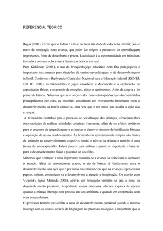 REFERENCIAL TEORICO
Rojas (2007), afirma que o lúdico é à base de toda atividade da educação infantil, pois é
meio de motivação para criança, que pode dar origem a processos de aprendizagem
importantes, fonte de descoberta e prazer. Ludicidade é a espontaneidade em trabalhar,
fazendo a comunicação entre a fantasia, o brincar e o real.
Para Kishimoto (2006), o uso do brinquedo/jogo educativo com fins pedagógicos é
importante instrumento para situações de ensino-aprendizagem e de desenvolvimento
infantil. Conforme o Referencial Curricular Nacional para a Educação Infantil (RCNEI,
vol. 03, 2002), as brincadeiras e jogos envolvem a descoberta e a exploração de
capacidades físicas, e expressão de emoções, afetos e sentimentos. Além da alegria e do
prazer de brincar. Sabemos que as crianças valorizam os brinquedos que são construídos
principalmente por elas, os materiais constituem um instrumento importante para o
desenvolvimento da tarefa educativa, uma vez que é um meio que auxilia a ação das
crianças.
A brincadeira contribui para o processo de socialização das crianças, oferecendo-lhes
oportunidades de realizar atividades coletivas livremente, além de ter efeitos positivos
para o processo de aprendizagem e estimular o desenvolvimento de habilidades básicas
e aquisição de novos conhecimentos. As brincadeiras aparentemente simples são fontes
de estímulo ao desenvolvimento cognitivo, social e afetivo da criança e também é uma
forma de auto-expressão. Talvez poucos pais saibam o quanto é importante o brincar
para o desenvolvimento físico e psíquico do seu filho.
Sabemos que o brincar é uma importante maneira de a criança se relacionar e conhecer
o mundo. Além de proporcionar prazer, o ato de brincar é fundamental para o
desenvolvimento uma vez que é por meio das brincadeiras que as crianças representam
papeis, imitam, comunicam-se e desenvolvem a atenção e imaginação. De acordo com
Vygotsky (apud Miranda 2008), através do brinquedo também se cria a zona de
desenvolvimento proximal, despertando vários processos internos capazes de operar
quando a criança interage com pessoas em seu ambiente, e quando em cooperação com
seus companheiros.
O professor também possibilita a zona de desenvolvimento proximal quando o mesmo
interage com os alunos através da linguagem no processo dialógico, é importante que o
 