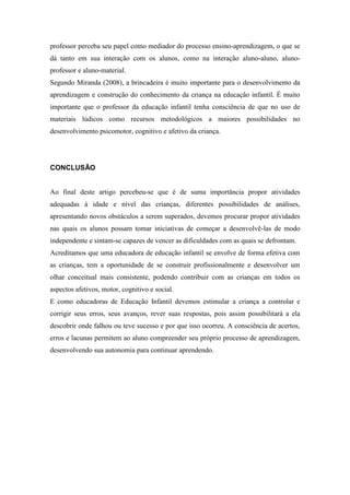 professor perceba seu papel como mediador do processo ensino-aprendizagem, o que se
dá tanto em sua interação com os alunos, como na interação aluno-aluno, aluno-
professor e aluno-material.
Segundo Miranda (2008), a brincadeira é muito importante para o desenvolvimento da
aprendizagem e construção do conhecimento da criança na educação infantil. É muito
importante que o professor da educação infantil tenha consciência de que no uso de
materiais lúdicos como recursos metodológicos a maiores possibilidades no
desenvolvimento psicomotor, cognitivo e afetivo da criança.
CONCLUSÃO
Ao final deste artigo percebeu-se que é de suma importância propor atividades
adequadas à idade e nível das crianças, diferentes possibilidades de análises,
apresentando novos obstáculos a serem superados, devemos procurar propor atividades
nas quais os alunos possam tomar iniciativas de começar a desenvolvê-las de modo
independente e sintam-se capazes de vencer as dificuldades com as quais se defrontam.
Acreditamos que uma educadora de educação infantil se envolve de forma efetiva com
as crianças, tem a oportunidade de se construir profissionalmente e desenvolver um
olhar conceitual mais consistente, podendo contribuir com as crianças em todos os
aspectos afetivos, motor, cognitivo e social.
E como educadoras de Educação Infantil devemos estimular a criança a controlar e
corrigir seus erros, seus avanços, rever suas respostas, pois assim possibilitará a ela
descobrir onde falhou ou teve sucesso e por que isso ocorreu. A consciência de acertos,
erros e lacunas permitem ao aluno compreender seu próprio processo de aprendizagem,
desenvolvendo sua autonomia para continuar aprendendo.
 